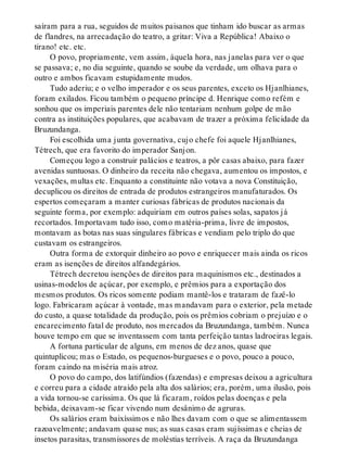 saíram para a rua, seguidos de muitos paisanos que tinham ido buscar as armas
de flandres, na arrecadação do teatro, a gritar: Viva a República! Abaixo o
tirano! etc. etc.
O povo, propriamente, vem assim, àquela hora, nas janelas para ver o que
se passava; e, no dia seguinte, quando se soube da verdade, um olhava para o
outro e ambos ficavam estupidamente mudos.
Tudo aderiu; e o velho imperador e os seus parentes, exceto os Hjanlhianes,
foram exilados. Ficou também o pequeno príncipe d. Henrique como refém e
sonhou que os imperiais parentes dele não tentariam nenhum golpe de mão
contra as instituições populares, que acabavam de trazer a próxima felicidade da
Bruzundanga.
Foi escolhida uma junta governativa, cujo chefe foi aquele Hjanlhianes,
Tétrech, que era favorito do imperador Sanjon.
Começou logo a construir palácios e teatros, a pôr casas abaixo, para fazer
avenidas suntuosas. O dinheiro da receita não chegava, aumentou os impostos, e
vexações, multas etc. Enquanto a constituinte não votava a nova Constituição,
decuplicou os direitos de entrada de produtos estrangeiros manufaturados. Os
espertos começaram a manter curiosas fábricas de produtos nacionais da
seguinte forma, por exemplo: adquiriam em outros países solas, sapatos já
recortados. Importavam tudo isso, como matéria-prima, livre de impostos,
montavam as botas nas suas singulares fábricas e vendiam pelo triplo do que
custavam os estrangeiros.
Outra forma de extorquir dinheiro ao povo e enriquecer mais ainda os ricos
eram as isenções de direitos alfandegários.
Tétrech decretou isenções de direitos para maquinismos etc., destinados a
usinas-modelos de açúcar, por exemplo, e prêmios para a exportação dos
mesmos produtos. Os ricos somente podiam mantê-los e trataram de fazê-lo
logo. Fabricaram açúcar à vontade, mas mandavam para o exterior, pela metade
do custo, a quase totalidade da produção, pois os prêmios cobriam o prejuízo e o
encarecimento fatal de produto, nos mercados da Bruzundanga, também. Nunca
houve tempo em que se inventassem com tanta perfeição tantas ladroeiras legais.
A fortuna particular de alguns, em menos de dez anos, quase que
quintuplicou; mas o Estado, os pequenos-burgueses e o povo, pouco a pouco,
foram caindo na miséria mais atroz.
O povo do campo, dos latifúndios (fazendas) e empresas deixou a agricultura
e correu para a cidade atraído pela alta dos salários; era, porém, uma ilusão, pois
a vida tornou-se caríssima. Os que lá ficaram, roídos pelas doenças e pela
bebida, deixavam-se ficar vivendo num desânimo de agruras.
Os salários eram baixíssimos e não lhes davam com o que se alimentassem
razoavelmente; andavam quase nus; as suas casas eram sujíssimas e cheias de
insetos parasitas, transmissores de moléstias terríveis. A raça da Bruzundanga
 