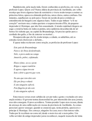 Rapidamente, pela nação toda, foram conhecidas as profecias, em verso, do
professor Lopes. Quem era? Numa aldeia da província de Aurilândia, um velho
mestiço que tivera algumas luzes de seminário e vivera muito tempo a ensinar as
primeiras letras, apareceu alistando profecias, umas claras, outras confusas. Em
instantes, espalharam-se pelo país e foram do ouvido do povo crédulo ao
entendimento do burguês com algumas luzes. Todos os que tinham “a fé no
coração” ouviram-nas; e todos queriam o reaparecimento d’Ele, do pequeno
imperador d. Henrique, que não fora assassinado. A tensão espiritual chegava ao
auge; a miséria batia em todos os pontos, uma epidemia desconhecida de tal
forma foi violenta que, na capital da Bruzundanga, foi preciso apelar para a
caridade dos galés, a fim de enterrar os mortos!...
Desaparecida que ela foi, muito tempo, a cidade, os subúrbios, até as
estradas rurais cheiravam a defunto...
E quase todas recitavam como oração, as profecias do professor Lopes:
Este país da Bruzundanga
Parece de Deus deslembrado.
Nele, o povo anda na canga
Amarelo, pobre, esfaimado.
Houve fome, seca e peste
Brigas e saques também
E agora a água investe
Sem cobrir a guerra que vem.
No ano que tem dois sete
Ele por força voltará
E oito ninguém sofrerá.
Pois flagelos já são sete
E oito ninguém sofrerá.
Estes toscos versos eram sabidos de cor por toda a gente e recitados em uma
unção mística. O governo tentou desmoralizá-los, por intermédio dos seus jornais,
mas não conseguiu. O povo acreditava. Tentou prender Lopes mas recuou, diante
da ameaça de uma sublevação em massa da província de Aurilândia. As coisas
pareciam querer sossegar, quando se anunciou que, nesta penúria, aparecera o
príncipe d. Henrique. Em começo, ninguém fez caso; mas o fato tomou vulto.
Todos por lá recebiam-no como tal, desde o mais rico até o mais pobre. Um
velho servidor do antigo imperador jurou reconhecer, naquele mancebo de trinta
 