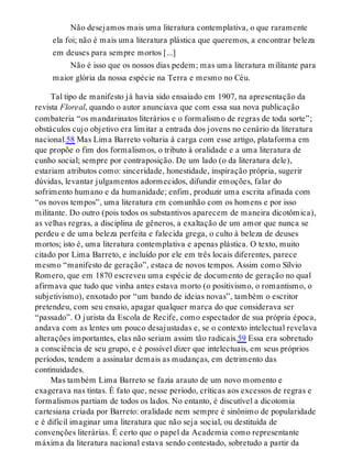 Não desejamos mais uma literatura contemplativa, o que raramente
ela foi; não é mais uma literatura plástica que queremos, a encontrar beleza
em deuses para sempre mortos [...]
Não é isso que os nossos dias pedem; mas uma literatura militante para
maior glória da nossa espécie na Terra e mesmo no Céu.
Tal tipo de manifesto já havia sido ensaiado em 1907, na apresentação da
revista Floreal, quando o autor anunciava que com essa sua nova publicação
combateria “os mandarinatos literários e o formalismo de regras de toda sorte”;
obstáculos cujo objetivo era limitar a entrada dos jovens no cenário da literatura
nacional.58 Mas Lima Barreto voltaria à carga com esse artigo, plataforma em
que propõe o fim dos formalismos, o tributo à oralidade e a uma literatura de
cunho social; sempre por contraposição. De um lado (o da literatura dele),
estariam atributos como: sinceridade, honestidade, inspiração própria, sugerir
dúvidas, levantar julgamentos adormecidos, difundir emoções, falar do
sofrimento humano e da humanidade; enfim, produzir uma escrita afinada com
“os novos tempos”, uma literatura em comunhão com os homens e por isso
militante. Do outro (pois todos os substantivos aparecem de maneira dicotômica),
as velhas regras, a disciplina de gêneros, a exaltação de um amor que nunca se
perdeu e de uma beleza perfeita e falecida grega, o culto à beleza de deuses
mortos; isto é, uma literatura contemplativa e apenas plástica. O texto, muito
citado por Lima Barreto, e incluído por ele em três locais diferentes, parece
mesmo “manifesto de geração”, estaca de novos tempos. Assim como Sílvio
Romero, que em 1870 escreveu uma espécie de documento de geração no qual
afirmava que tudo que vinha antes estava morto (o positivismo, o romantismo, o
subjetivismo), enxotado por “um bando de ideias novas”, também o escritor
pretendeu, com seu ensaio, apagar qualquer marca do que considerava ser
“passado”. O jurista da Escola de Recife, como espectador de sua própria época,
andava com as lentes um pouco desajustadas e, se o contexto intelectual revelava
alterações importantes, elas não seriam assim tão radicais.59 Essa era sobretudo
a consciência de seu grupo, e é possível dizer que intelectuais, em seus próprios
períodos, tendem a assinalar demais as mudanças, em detrimento das
continuidades.
Mas também Lima Barreto se fazia arauto de um novo momento e
exagerava nas tintas. É fato que, nesse período, críticas aos excessos de regras e
formalismos partiam de todos os lados. No entanto, é discutível a dicotomia
cartesiana criada por Barreto: oralidade nem sempre é sinônimo de popularidade
e é difícil imaginar uma literatura que não seja social, ou destituída de
convenções literárias. É certo que o papel da Academia como representante
máxima da literatura nacional estava sendo contestado, sobretudo a partir da
 