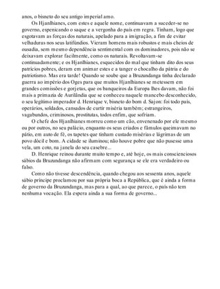 anos, o bisneto do seu antigo imperial amo.
Os Hjanlhianes, com estes e aquele nome, continuavam a suceder-se no
governo, espenicando o saque e a vergonha do país em regra. Tinham, logo que
esgotavam as forças dos naturais, apelado para a imigração, a fim de evitar
velhaduras nos seus latifúndios. Vieram homens mais robustos e mais cheios de
ousadia, sem mesmo dependência sentimental com os dominadores, pois não se
deixavam explorar facilmente, como os naturais. Revoltavam-se
continuadamente; e os Hjanlhianes, esquecidos do mal que tinham dito dos seus
patrícios pobres, deram em animar estes e a tanger o chocalho da pátria e do
patriotismo. Mas era tarde! Quando se soube que a Bruzundanga tinha declarado
guerra ao império dos Oges para que muitos Hjanlhianes se metessem em
grandes comissões e gorjetas, que os banqueiros da Europa lhes davam, não foi
mais a primazia de Aurilândia que se conheceu naquele mancebo desconhecido,
o seu legítimo imperador d. Henrique v, bisneto do bom d. Sajon: foi todo país,
operários, soldados, cansados de curtir miséria também; estrangeiros,
vagabundos, criminosos, prostitutas, todos enfim, que sofriam.
O chefe dos Hjanlhianes morreu como um cão, envenenado por ele mesmo
ou por outros, no seu palácio, enquanto os seus criados e fâmulos queimavam no
pátio, em auto de fé, os tapetes que tinham custado misérias e lágrimas de um
povo dócil e bom. A cidade se iluminou; não houve pobre que não pusesse uma
vela, um coto, na janela do seu casebre...
D. Henrique reinou durante muito tempo e, até hoje, os mais conscienciosos
sábios da Bruzundanga não afirmam com segurança se ele era verdadeiro ou
falso.
Como não tivesse descendência, quando chegou aos sessenta anos, aquele
sábio príncipe proclamou por sua própria boca a República, que é ainda a forma
de governo da Bruzundanga, mas para a qual, ao que parece, o país não tem
nenhuma vocação. Ela espera ainda a sua forma de governo...
 