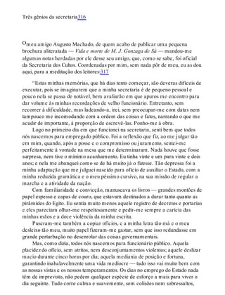 O
Três gênios da secretaria316
meu amigo Augusto Machado, de quem acabo de publicar uma pequena
brochura aliteratada — Vida e morte de M. J. Gonzaga de Sá — mandou-me
algumas notas herdadas por ele desse seu amigo, que, como se sabe, foi oficial
da Secretaria dos Cultos. Coordenadas por mim, sem nada pôr de meu, eu as dou
aqui, para a meditação dos leitores:317
“Estas minhas memórias, que há dias tento começar, são deveras difíceis de
executar, pois se imaginarem que a minha secretaria é de pequeno pessoal e
pouco nela se passa de notável, bem avaliarão em que apuros me encontro para
dar volume às minhas recordações de velho funcionário. Entretanto, sem
recorrer à dificuldade, mas ladeando-a, irei, sem preocupar-me com datas nem
tampouco me incomodando com a ordem das coisas e fatos, narrando o que me
acudir de importante, à proporção de escrevê-las. Ponho-me à obra.
Logo no primeiro dia em que funcionei na secretaria, senti bem que todos
nós nascemos para empregado público. Foi a reflexão que fiz, ao me julgar tão
em mim, quando, após a posse e o compromisso ou juramento, sentei-me
perfeitamente à vontade na mesa que me determinaram. Nada houve que fosse
surpresa, nem tive o mínimo acanhamento. Eu tinha vinte e um para vinte e dois
anos; e nela me abanquei como se de há muito já o fizesse. Tão depressa foi a
minha adaptação que me julguei nascido para ofício de auxiliar o Estado, com a
minha reduzida gramática e o meu péssimo cursivo, na sua missão de regular a
marcha e a atividade da nação.
Com familiaridade e convicção, manuseava os livros — grandes montões de
papel espesso e capas de couro, que estavam destinados a durar tanto quanto as
pirâmides do Egito. Eu sentia muito menos aquele registro de decretos e portarias
e eles pareciam olhar-me respeitosamente e pedir-me sempre a carícia das
minhas mãos e a doce violência da minha escrita.
Puseram-me também a copiar ofícios, e a minha letra tão má e o meu
desleixo tão meu, muito papel fizeram-me gastar, sem que isso redundasse em
grande perturbação no desenrolar das coisas governamentais.
Mas, como dizia, todos nós nascemos para funcionário público. Aquela
placidez do ofício, sem atritos, nem desconjuntamentos violentos; aquele deslizar
macio durante cinco horas por dia; aquela mediania de posição e fortuna,
garantindo inabalavelmente uma vida medíocre — tudo isso vai muito bem com
as nossas vistas e os nossos temperamentos. Os dias no emprego do Estado nada
têm de imprevisto, não pedem qualquer espécie de esforço a mais para viver o
dia seguinte. Tudo corre calma e suavemente, sem colisões nem sobressaltos,
 