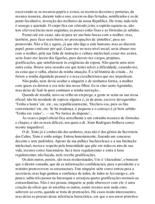 escrevendo-se os mesmos papéis e avisos, os mesmos decretos e portarias, da
mesma maneira, durante todo o ano, exceto os dias feriados, santificados e os de
ponto facultativo, invenção das melhores da nossa República. De resto, tudo nele
é sossego e quietude. O corpo fica em cômodo jeito; o espírito aquieta-se, não
tem efervescências nem angústias; as praxes estão fixas e as fórmulas já sabidas.
Pensei até em casar, não só para ter uns bate-bocas com a mulher, mas,
também, para ficar mais burro, ter preocupações de ‘pistolões’, para ser
promovido. Não o fiz; e agora, já que não digo a ente humano, mas ao discreto
papel, posso confessar por quê. Casar-me no meu nível social, seria abusar-me
com a mulher, pela sua falta de instrução e cultura intelectual; casar-me acima,
seria fazer-me lacaio dos figurões, para darem-me cargos, propinas,
gratificações, que satisfizessem às exigências da esposa. Não queria uma nem
outra coisa. Houve uma ocasião em que tentei solver a dificuldade, casando-me,
ou coisa que o valha, abaixo da minha situação. É a tal história da criada... Aí
foram a minha dignidade pessoal e o meu cavalheirismo que me impediram.
Não podia, nem devia ocultar a ninguém e de nenhuma forma, a mulher
com quem eu dormia e era mãe dos meus filhos. Eu ia citar santo Agostinho,
mas deixo de fazê-lo para continuar a minha narração...
Quando de manhã, novo ou velho no emprego, a gente se senta na sua mesa
oficial, não há novidade de espécie alguma e, já da pena, escreve devagarinho:
‘Tenho a honra’ etc. etc.; ou, republicanamente, ‘Declaro-vos, para os fins
convenientes’ etc. etc. Se há mudança, é pequena e o começo é já bem sabido:
‘Tenho em vistas’... — ou ‘Na forma do disposto’...
Às vezes o papel oficial fica semelhante a um estranho mosaico de fórmulas
e chapas; e são os mais difíceis, nos quais o dr. Xisto Rodrigues brilhava como
mestre inigualável.
O dr. Xisto já é conhecido dos senhores, mas não é dos gênios da Secretaria
dos Cultos. Xisto é estilo antigo. Entrou honestamente, fazendo um concurso
decente e sem padrinhos. Apesar da sua pulhice bacharelesca e a sua limitação
intelectual, merece respeito pela honestidade que põe em todos os atos de sua
vida, mesmo como funcionário. Sai à hora regulamentar e entra à hora
regulamentar; não bajula, nem recebe gratificações.
Os dois outros, porém, são mais modernizados. Um é ‘charadista’, o homem
que o diretor consulta, que dá as informações confidenciais, para o presidente e o
ministro promoverem os amanuenses. Este ninguém sabe como entrou para a
secretaria; mas logo ganhou a confiança de todos, de todos se fez amigo e, em
pouco, subiu três passos na hierarquia e arranjou quatro gratificações mensais ou
extraordinárias. Não é má pessoa, ninguém se pode aborrecer com ele: é uma
criação do ofício que só amofina os outros, assim mesmo sem nada estes
saberem ao certo, quando se trata de promoções. Há casos muito interessantes;
mas deixo as proezas dessa inferência burocrática, em que o seu amor primitivo
 