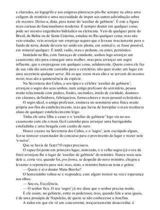 a charadas, ao logogrifo e aos enigmas pitorescos pôs-lhe sempre na alma uma
caligem de mistério e uma necessidade de impor aos outros adivinhação sobre
ele mesmo. Deixo-a, dizia, para tratar do ‘auxiliar de gabinete’. É este a figura
mais curiosa do funcionalismo moderno. É sempre doutor em qualquer coisa;
pode ser mesmo engenheiro hidráulico ou eletricista. Veio de qualquer parte do
Brasil, da Bahia ou de Santa Catarina, estudou no Rio qualquer coisa; mas não
veio estudar, veio arranjar um emprego seguro que o levasse maciamente para o
fundo da terra, donde deveria ter saído em planta, em animal e, se fosse possível,
em mineral qualquer. É inútil, vadio, mau e pedante, ou antes, pernóstico.
Instalado no Rio, com fumaças de estudante, sonhou logo arranjar um
casamento, não para conseguir uma mulher, mas para arranjar um sogro
influente, que o empregasse em qualquer coisa, solidamente. Quem como ele faz
de sua vida tão somente caminho para o cemitério, não quer muito: um lugar em
uma secretaria qualquer serve. Há os que veem mais alto e se servem do mesmo
meio; mas são a quintessência da espécie.
Na Secretaria dos Cultos, o seu típico e célebre ‘auxiliar de gabinete’,
arranjou o sogro dos seus sonhos, num antigo professor do seminário, pessoa
muito relacionada com padres, frades, sacristães, irmãs de caridade, doutores
em cânones, definidores, fabriqueiros, fornecedores e mais pessoal eclesiástico.
O sogro ideal, o antigo professor, ensinava no seminário uma física muito
própria aos fins do estabelecimento, mas que havia de horripilar o mais medíocre
aluno de qualquer estabelecimento leigo.
Tinha ele uma filha a casar e o ‘auxiliar de gabinete’ logo viu no seu
casamento com ela o mais fácil caminho para arranjar uma barrigazinha
estufadinha e uma bengala com castão de ouro.
Houve exame na Secretaria dos Cultos, e o ‘sogro’, sem escrúpulo algum,
fez-se nomear examinador do concurso para o provimento do lugar e meter nele
‘o noivo’.
Que se havia de fazer? O rapaz precisava.
O rapaz foi posto em primeiro lugar, nomeado, e o velho sogro (já o era de
fato) arranjou-lhe o lugar de ‘auxiliar de gabinete’ do ministro. Nunca mais saiu
dele e, certa vez, quando foi, pro forma, se despedir do novo ministro, chegou a
levantar o reposteiro para sair; mas, nisto, o ministro bateu na testa e gritou:
— Quem é aí o doutor Mata-Borrão?
O homenzinho voltou-se e respondeu, com algum tremor na voz e esperança
nos olhos:
— Sou eu, Excelência.
— O senhor fica. O seu ‘sogro’ já me disse que o senhor precisa muito.
É ele assim, no gabinete, entre os poderosos; mas, quando fala a seus iguais,
é de uma prosápia de Napoleão, de quem se não conhecesse a Josefina.
A todos em que ele vê um concorrente, traiçoeiramente desacredita: é
 