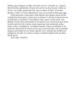 bêbedo, joga, abandona a mulher, não sabe escrever ‘comissão’ etc. Adquiriu
títulos literários, publicando a Relação dos padroeiros das principais cidades do
Brasil; e sua mulher quando fala nele, não se esquece de dizer: ‘Como Rui
Barbosa, o Chico’ ou ‘Como Machado de Assis, meu marido só bebe água’.318
Gênio doméstico e burocrático, Mata-Borrão, não chegará, apesar da sua
maledicência interesseira, a entrar nem no inferno. A vida não é unicamente um
caminho para o cemitério; é mais alguma coisa e quem a enche assim, nem
Belzebu o aceita. Seria desmoralizar o seu império; mas a burocracia quer desses
amorfos, pois ela é das criações sociais aquela que mais atrozmente tende a
anular a alma, a inteligência, e os influxos naturais e físicos ao indivíduo. É um
expressivo documento de seleção inversa que caracteriza toda a nossa sociedade
burguesa, permitindo no seu campo especial, com a anulação dos melhores da
inteligência, de saber, de caráter e criação, o triunfo inexplicável de um Mata-
Borrão por aí.
Pela cópia, conforme.”
 
