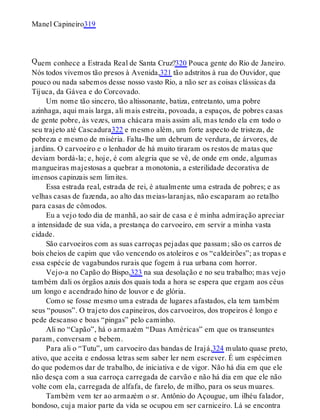 Q
Manel Capineiro319
uem conhece a Estrada Real de Santa Cruz?320 Pouca gente do Rio de Janeiro.
Nós todos vivemos tão presos à Avenida,321 tão adstritos à rua do Ouvidor, que
pouco ou nada sabemos desse nosso vasto Rio, a não ser as coisas clássicas da
Tijuca, da Gávea e do Corcovado.
Um nome tão sincero, tão altissonante, batiza, entretanto, uma pobre
azinhaga, aqui mais larga, ali mais estreita, povoada, a espaços, de pobres casas
de gente pobre, às vezes, uma chácara mais assim ali, mas tendo ela em todo o
seu trajeto até Cascadura322 e mesmo além, um forte aspecto de tristeza, de
pobreza e mesmo de miséria. Falta-lhe um debrum de verdura, de árvores, de
jardins. O carvoeiro e o lenhador de há muito tiraram os restos de matas que
deviam bordá-la; e, hoje, é com alegria que se vê, de onde em onde, algumas
mangueiras majestosas a quebrar a monotonia, a esterilidade decorativa de
imensos capinzais sem limites.
Essa estrada real, estrada de rei, é atualmente uma estrada de pobres; e as
velhas casas de fazenda, ao alto das meias-laranjas, não escaparam ao retalho
para casas de cômodos.
Eu a vejo todo dia de manhã, ao sair de casa e é minha admiração apreciar
a intensidade de sua vida, a prestança do carvoeiro, em servir a minha vasta
cidade.
São carvoeiros com as suas carroças pejadas que passam; são os carros de
bois cheios de capim que vão vencendo os atoleiros e os “caldeirões”; as tropas e
essa espécie de vagabundos rurais que fogem à rua urbana com horror.
Vejo-a no Capão do Bispo,323 na sua desolação e no seu trabalho; mas vejo
também dali os órgãos azuis dos quais toda a hora se espera que ergam aos céus
um longo e acendrado hino de louvor e de glória.
Como se fosse mesmo uma estrada de lugares afastados, ela tem também
seus “pousos”. O trajeto dos capineiros, dos carvoeiros, dos tropeiros é longo e
pede descanso e boas “pingas” pelo caminho.
Ali no “Capão”, há o armazém “Duas Américas” em que os transeuntes
param, conversam e bebem.
Para ali o “Tutu”, um carvoeiro das bandas de Irajá,324 mulato quase preto,
ativo, que aceita e endossa letras sem saber ler nem escrever. É um espécimen
do que podemos dar de trabalho, de iniciativa e de vigor. Não há dia em que ele
não desça com a sua carroça carregada de carvão e não há dia em que ele não
volte com ela, carregada de alfafa, de farelo, de milho, para os seus muares.
Também vem ter ao armazém o sr. Antônio do Açougue, um ilhéu falador,
bondoso, cuja maior parte da vida se ocupou em ser carniceiro. Lá se encontra
 