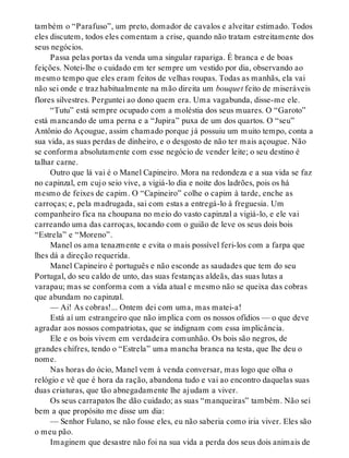 também o “Parafuso”, um preto, domador de cavalos e alveitar estimado. Todos
eles discutem, todos eles comentam a crise, quando não tratam estreitamente dos
seus negócios.
Passa pelas portas da venda uma singular rapariga. É branca e de boas
feições. Notei-lhe o cuidado em ter sempre um vestido por dia, observando ao
mesmo tempo que eles eram feitos de velhas roupas. Todas as manhãs, ela vai
não sei onde e traz habitualmente na mão direita um bouquet feito de miseráveis
flores silvestres. Perguntei ao dono quem era. Uma vagabunda, disse-me ele.
“Tutu” está sempre ocupado com a moléstia dos seus muares. O “Garoto”
está mancando de uma perna e a “Jupira” puxa de um dos quartos. O “seu”
Antônio do Açougue, assim chamado porque já possuiu um muito tempo, conta a
sua vida, as suas perdas de dinheiro, e o desgosto de não ter mais açougue. Não
se conforma absolutamente com esse negócio de vender leite; o seu destino é
talhar carne.
Outro que lá vai é o Manel Capineiro. Mora na redondeza e a sua vida se faz
no capinzal, em cujo seio vive, a vigiá-lo dia e noite dos ladrões, pois os há
mesmo de feixes de capim. O “Capineiro” colhe o capim à tarde, enche as
carroças; e, pela madrugada, sai com estas a entregá-lo à freguesia. Um
companheiro fica na choupana no meio do vasto capinzal a vigiá-lo, e ele vai
carreando uma das carroças, tocando com o guião de leve os seus dois bois
“Estrela” e “Moreno”.
Manel os ama tenazmente e evita o mais possível feri-los com a farpa que
lhes dá a direção requerida.
Manel Capineiro é português e não esconde as saudades que tem do seu
Portugal, do seu caldo de unto, das suas festanças aldeãs, das suas lutas a
varapau; mas se conforma com a vida atual e mesmo não se queixa das cobras
que abundam no capinzal.
— Ai! As cobras!... Ontem dei com uma, mas matei-a!
Está aí um estrangeiro que não implica com os nossos ofídios — o que deve
agradar aos nossos compatriotas, que se indignam com essa implicância.
Ele e os bois vivem em verdadeira comunhão. Os bois são negros, de
grandes chifres, tendo o “Estrela” uma mancha branca na testa, que lhe deu o
nome.
Nas horas do ócio, Manel vem à venda conversar, mas logo que olha o
relógio e vê que é hora da ração, abandona tudo e vai ao encontro daquelas suas
duas criaturas, que tão abnegadamente lhe ajudam a viver.
Os seus carrapatos lhe dão cuidado; as suas “manqueiras” também. Não sei
bem a que propósito me disse um dia:
— Senhor Fulano, se não fosse eles, eu não saberia como iria viver. Eles são
o meu pão.
Imaginem que desastre não foi na sua vida a perda dos seus dois animais de
 