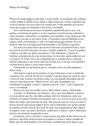 O
Milagre de Natal325
bairro do Andaraí326 é muito triste e muito úmido. As montanhas que enfeitam
a nossa cidade aí tomam maior altura e ainda conservam a densa vegetação que
as devia adornar com mais força em tempos idos. O tom plúmbeo das árvores
como que enegrece o horizonte e torna triste o arrabalde.
Nas vertentes dessas mesmas montanhas, quando dão para o mar, este
quebra a monotonia do quadro e o sol se espadana mais livremente, obtendo as
coisas humanas, minúsculas e mesquinhas, uma garridice e uma alegria que não
estão nelas, mas que se percebem nelas. As tacanhas casas de Botafogo se nos
afigura assim; as bombásticas “vilas” de Copacabana,327 também; mas, no
Andaraí, tudo fica esmagado pela alta montanha e sua sombria vegetação.
Era numa rua desse bairro que morava Feliciano Campossolo Nunes, chefe
de seção do Tesouro Nacional, ou antes e melhor: subdiretor. A casa era própria
e tinha na cimalha este dístico pretensioso: “Vila Sebastiana”. O gosto da
fachada, as proporções da casa não precisam ser descritos: todos conhecem um
e as outras. Na frente, havia um jardinzinho que se estendia para a esquerda,
oitenta centímetros a um metro, além da fachada. Era o vão que correspondia à
varanda lateral, quase a correr todo o prédio.
Campossolo era um homem grave, ventrudo, calvo, de mãos polpudas e
dedos curtos.
Não largava a pasta de marroquim em que trazia para a casa os papéis da
repartição com o fito de não lê-los; e também o guarda-chuva de castão de ouro
e forro de seda. Pesado e de pernas curtas, era com grande dificuldade que ele
vencia os dois degraus dos “Minas Gerais” da Light, atrapalhado com
semelhantes cangalhas: a pasta e o guarda-chuva de “ouro”. Usava chapéu de
coco e cavanhaque.
Morava ali com uma mulher mais a filha solteira e única, a Mariazinha.
A mulher, d. Sebastiana, que batizara a vila e com cujo dinheiro a fizeram,
era mais alta do que ele e não tinha nenhum relevo de fisionomia, senão um
artificial, um aposto. Consistia num pequeno pince-nez de aros de ouro, preso, por
detrás da orelha, com trancelim de seda. Não nascera com ele, mas era como se
tivesse nascido, pois jamais alguém havia visto d. Sebastiana sem aquele adendo,
acavalado no nariz, fosse de dia, fosse de noite. Ela, quando queria olhar alguém
ou alguma coisa com jeito e perfeição, erguia bem a cabeça e toda d. Sebastiana
tomava um entono de magistrado severo.
Era baiana, como o marido, e a única queixa que tinha do Rio cifrava-se em
não haver aqui bons temperos para as moquecas, carurus e outras comidas da
Bahia, que ela sabia preparar com perfeição, auxiliada pela preta Inácia, que,
 