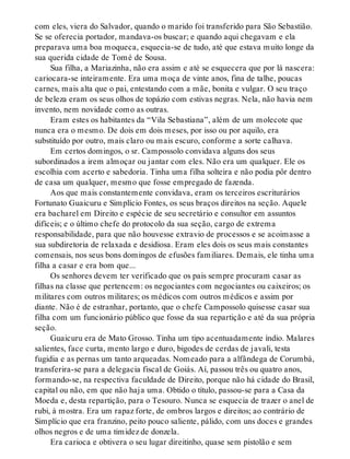 com eles, viera do Salvador, quando o marido foi transferido para São Sebastião.
Se se oferecia portador, mandava-os buscar; e quando aqui chegavam e ela
preparava uma boa moqueca, esquecia-se de tudo, até que estava muito longe da
sua querida cidade de Tomé de Sousa.
Sua filha, a Mariazinha, não era assim e até se esquecera que por lá nascera:
cariocara-se inteiramente. Era uma moça de vinte anos, fina de talhe, poucas
carnes, mais alta que o pai, entestando com a mãe, bonita e vulgar. O seu traço
de beleza eram os seus olhos de topázio com estivas negras. Nela, não havia nem
invento, nem novidade como as outras.
Eram estes os habitantes da “Vila Sebastiana”, além de um molecote que
nunca era o mesmo. De dois em dois meses, por isso ou por aquilo, era
substituído por outro, mais claro ou mais escuro, conforme a sorte calhava.
Em certos domingos, o sr. Campossolo convidava alguns dos seus
subordinados a irem almoçar ou jantar com eles. Não era um qualquer. Ele os
escolhia com acerto e sabedoria. Tinha uma filha solteira e não podia pôr dentro
de casa um qualquer, mesmo que fosse empregado de fazenda.
Aos que mais constantemente convidava, eram os terceiros escriturários
Fortunato Guaicuru e Simplício Fontes, os seus braços direitos na seção. Aquele
era bacharel em Direito e espécie de seu secretário e consultor em assuntos
difíceis; e o último chefe do protocolo da sua seção, cargo de extrema
responsabilidade, para que não houvesse extravio de processos e se acoimasse a
sua subdiretoria de relaxada e desidiosa. Eram eles dois os seus mais constantes
comensais, nos seus bons domingos de efusões familiares. Demais, ele tinha uma
filha a casar e era bom que...
Os senhores devem ter verificado que os pais sempre procuram casar as
filhas na classe que pertencem: os negociantes com negociantes ou caixeiros; os
militares com outros militares; os médicos com outros médicos e assim por
diante. Não é de estranhar, portanto, que o chefe Campossolo quisesse casar sua
filha com um funcionário público que fosse da sua repartição e até da sua própria
seção.
Guaicuru era de Mato Grosso. Tinha um tipo acentuadamente índio. Malares
salientes, face curta, mento largo e duro, bigodes de cerdas de javali, testa
fugidia e as pernas um tanto arqueadas. Nomeado para a alfândega de Corumbá,
transferira-se para a delegacia fiscal de Goiás. Aí, passou três ou quatro anos,
formando-se, na respectiva faculdade de Direito, porque não há cidade do Brasil,
capital ou não, em que não haja uma. Obtido o título, passou-se para a Casa da
Moeda e, desta repartição, para o Tesouro. Nunca se esquecia de trazer o anel de
rubi, à mostra. Era um rapaz forte, de ombros largos e direitos; ao contrário de
Simplício que era franzino, peito pouco saliente, pálido, com uns doces e grandes
olhos negros e de uma timidez de donzela.
Era carioca e obtivera o seu lugar direitinho, quase sem pistolão e sem
 