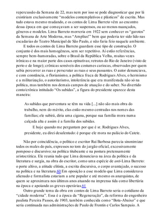 repercussão da Semana de 22, mas nem por isso se pode diagnosticar que por lá
existiriam exclusivamente “modelos contemplativos e plásticos” de escrita. Mas
tudo estava mesmo mudando, e os contos de Lima Barreto vêm ao encontro
dessa época em que começavam a ser suspensos, ou ao menos nuançados,
gêneros e modelos. Lima Barreto morreria em 1922 sem conhecer os “garotos”
da Semana de Arte Moderna, mas “Amplius!” bem que poderia ter sido lido nas
escadarias do Teatro Municipal de São Paulo, e não faria feio naquele ambiente.
E todos os contos de Lima Barreto guardam esse tipo de construção. O
conjunto é dos mais homogêneos, sem ser repetitivo. Aí estão referências,
sempre bem-humoradas, sobre o Brasil da República Velha, muitas vezes
irônicas e na maior parte dos casos opinativas; retratos do Rio de Janeiro (visto de
perto e de longe); crônicas sensíveis dos costumes cariocas, observados por quem
sabia percorrer as ruas e perscrutar as ruas e seus passantes. O autor denunciava,
e com constância, o florianismo, a política fraca de Rodrigues Alves, o hermismo
e a militarização, o autoritarismo, intolerância que era manifestada não só na
política, mas também nos demais campos de atuação e do saber. No divertido
conto/crônica intitulado “Os subidas”, a figura do presidente aparece desta
maneira:
As subidas que porventura se têm na vida [...] não são mais obra do
trabalho, nem do mérito, elas estão mesmo centradas nos nomes das
famílias; ele subirá, diria uma cigana, porque sua família mora numa
calçada alta e assim é a família dos subidas.
E hoje quando me perguntam por que é sr. Rodrigues Alves,
presidente, eu direi desalentado: é porque ele mora no palácio do Catete.
Não por coincidência, o político e escritor Rui Barbosa parecia sinonimizar
todos os males do país, expressos no tom do jargão oficial, excessivamente
pomposo e discursivo; na política titubeante e na postura pretensamente
aristocrática. Ele reunia tudo que Lima denunciava na área da política e da
literatura e surgia, na obra do escritor, como uma espécie de anti-Lima Barreto:
o porte altivo, a atitude elitista, a escrita discursiva, o corpo avantajado, o sucesso
na política e na literatura.60 Em oposição a esse modelo que Lima considerava
alienado e formalista estariam a arte popular e até mesmo os anarquistas, de
quem se aproximara nos últimos anos atuando na imprensa tida como libertária
na época e apoiando as greves operárias.61
Outro grande tema da obra em contos de Lima Barreto seria o cotidiano da
“cidade moderna”. Essa é a época da “Regeneração”, da reforma do engenheiro
paulista Pereira Passos, de 1903, também conhecida como “Bota-Abaixo” e que
seria continuada nas administrações de Paulo de Frontin e Carlos Sampaio. A
 