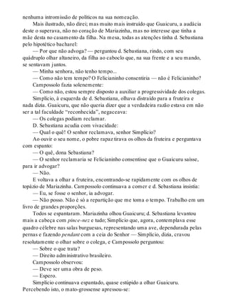 nenhuma intromissão de políticos na sua nomeação.
Mais ilustrado, não direi; mas muito mais instruído que Guaicuru, a audácia
deste o superava, não no coração de Mariazinha, mas no interesse que tinha a
mãe desta no casamento da filha. Na mesa, todas as atenções tinha d. Sebastiana
pelo hipotético bacharel:
— Por que não advoga? — perguntou d. Sebastiana, rindo, com seu
quádruplo olhar altaneiro, da filha ao caboclo que, na sua frente e a seu mando,
se sentavam juntos.
— Minha senhora, não tenho tempo...
— Como não tem tempo? O Felicianinho consentiria — não é Felicianinho?
Campossolo fazia solenemente:
— Como não, estou sempre disposto a auxiliar a progressividade dos colegas.
Simplício, à esquerda de d. Sebastiana, olhava distraído para a fruteira e
nada dizia. Guaicuru, que não queria dizer que a verdadeira razão estava em não
ser a tal faculdade “reconhecida”, negaceava:
— Os colegas podiam reclamar.
D. Sebastiana acudia com vivacidade:
— Qual o quê! O senhor reclamava, senhor Simplício?
Ao ouvir o seu nome, o pobre rapaz tirava os olhos da fruteira e perguntava
com espanto:
— O quê, dona Sebastiana?
— O senhor reclamaria se Felicianinho consentisse que o Guaicuru saísse,
para ir advogar?
— Não.
E voltava a olhar a fruteira, encontrando-se rapidamente com os olhos de
topázio de Mariazinha. Campossolo continuava a comer e d. Sebastiana insistia:
— Eu, se fosse o senhor, ia advogar.
— Não posso. Não é só a repartição que me toma o tempo. Trabalho em um
livro de grandes proporções.
Todos se espantaram. Mariazinha olhou Guaicuru; d. Sebastiana levantou
mais a cabeça com pince-nez e tudo; Simplício que, agora, contemplava esse
quadro célebre nas salas burguesas, representando uma ave, dependurada pelas
pernas e fazendo pendant com a ceia do Senhor — Simplício, dizia, cravou
resolutamente o olhar sobre o colega, e Campossolo perguntou:
— Sobre o que trata?
— Direito administrativo brasileiro.
Campossolo observou:
— Deve ser uma obra de peso.
— Espero.
Simplício continuava espantado, quase estúpido a olhar Guaicuru.
Percebendo isto, o mato-grossense apressou-se:
 