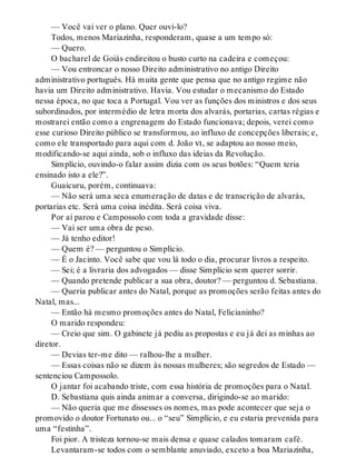 — Você vai ver o plano. Quer ouvi-lo?
Todos, menos Mariazinha, responderam, quase a um tempo só:
— Quero.
O bacharel de Goiás endireitou o busto curto na cadeira e começou:
— Vou entroncar o nosso Direito administrativo no antigo Direito
administrativo português. Há muita gente que pensa que no antigo regime não
havia um Direito administrativo. Havia. Vou estudar o mecanismo do Estado
nessa época, no que toca a Portugal. Vou ver as funções dos ministros e dos seus
subordinados, por intermédio de letra morta dos alvarás, portarias, cartas régias e
mostrarei então como a engrenagem do Estado funcionava; depois, verei como
esse curioso Direito público se transformou, ao influxo de concepções liberais; e,
como ele transportado para aqui com d. João vi, se adaptou ao nosso meio,
modificando-se aqui ainda, sob o influxo das ideias da Revolução.
Simplício, ouvindo-o falar assim dizia com os seus botões: “Quem teria
ensinado isto a ele?”.
Guaicuru, porém, continuava:
— Não será uma seca enumeração de datas e de transcrição de alvarás,
portarias etc. Será uma coisa inédita. Será coisa viva.
Por aí parou e Campossolo com toda a gravidade disse:
— Vai ser uma obra de peso.
— Já tenho editor!
— Quem é? — perguntou o Simplício.
— É o Jacinto. Você sabe que vou lá todo o dia, procurar livros a respeito.
— Sei; é a livraria dos advogados — disse Simplício sem querer sorrir.
— Quando pretende publicar a sua obra, doutor? — perguntou d. Sebastiana.
— Queria publicar antes do Natal, porque as promoções serão feitas antes do
Natal, mas...
— Então há mesmo promoções antes do Natal, Felicianinho?
O marido respondeu:
— Creio que sim. O gabinete já pediu as propostas e eu já dei as minhas ao
diretor.
— Devias ter-me dito — ralhou-lhe a mulher.
— Essas coisas não se dizem às nossas mulheres; são segredos de Estado —
sentenciou Campossolo.
O jantar foi acabando triste, com essa história de promoções para o Natal.
D. Sebastiana quis ainda animar a conversa, dirigindo-se ao marido:
— Não queria que me dissesses os nomes, mas pode acontecer que seja o
promovido o doutor Fortunato ou... o “seu” Simplício, e eu estaria prevenida para
uma “festinha”.
Foi pior. A tristeza tornou-se mais densa e quase calados tomaram café.
Levantaram-se todos com o semblante anuviado, exceto a boa Mariazinha,
 