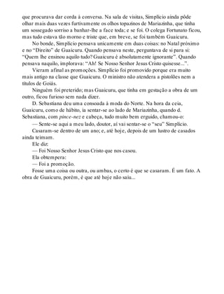 que procurava dar corda à conversa. Na sala de visitas, Simplício ainda pôde
olhar mais duas vezes furtivamente os olhos topazinos de Mariazinha, que tinha
um sossegado sorriso a banhar-lhe a face toda; e se foi. O colega Fortunato ficou,
mas tudo estava tão morno e triste que, em breve, se foi também Guaicuru.
No bonde, Simplício pensava unicamente em duas coisas: no Natal próximo
e no “Direito” de Guaicuru. Quando pensava neste, perguntava de si para si:
“Quem lhe ensinou aquilo tudo? Guaicuru é absolutamente ignorante”. Quando
pensava naquilo, implorava: “Ah! Se Nosso Senhor Jesus Cristo quisesse...”.
Vieram afinal as promoções. Simplício foi promovido porque era muito
mais antigo na classe que Guaicuru. O ministro não atendera a pistolões nem a
títulos de Goiás.
Ninguém foi preterido; mas Guaicuru, que tinha em gestação a obra de um
outro, ficou furioso sem nada dizer.
D. Sebastiana deu uma consoada à moda do Norte. Na hora da ceia,
Guaicuru, como de hábito, ia sentar-se ao lado de Mariazinha, quando d.
Sebastiana, com pince-nez e cabeça, tudo muito bem erguido, chamou-o:
— Sente-se aqui a meu lado, doutor, aí vai sentar-se o “seu” Simplício.
Casaram-se dentro de um ano; e, até hoje, depois de um lustro de casados
ainda teimam.
Ele diz:
— Foi Nosso Senhor Jesus Cristo que nos casou.
Ela obtempera:
— Foi a promoção.
Fosse uma coisa ou outra, ou ambas, o certo é que se casaram. É um fato. A
obra de Guaicuru, porém, é que até hoje não saiu...
 