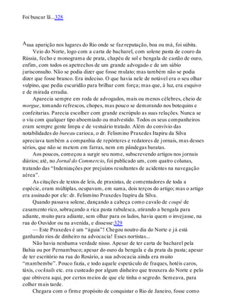 A
Foi buscar lã...328
sua aparição nos lugares do Rio onde se faz reputação, boa ou má, foi súbita.
Veio do Norte, logo com a carta de bacharel, com solene pasta de couro da
Rússia, fecho e monograma de prata, chapéu de sol e bengala de castão de ouro,
enfim, com todos os apetrechos de um grande advogado e de um sábio
jurisconsulto. Não se podia dizer que fosse mulato; mas também não se podia
dizer que fosse branco. Era indeciso. O que havia nele de notável era o seu olhar
vulpino, que pedia escuridão para brilhar com força; mas que, à luz, era esquivo
e de mirada erradia.
Aparecia sempre em roda de advogados, mais ou menos célebres, cheio de
morgue, tomando refrescos, chopes, mas pouco se demorando nos botequins e
confeitarias. Parecia escolher com grande escrúpulo as suas relações. Nunca se
o viu com qualquer tipo aboemiado ou malvestido. Todos os seus companheiros
eram sempre gente limpa e de vestuário tratado. Além do convívio das
notabilidades do bureau carioca, o dr. Felismino Praxedes Itapiru da Silva
apreciava também a companhia de repórteres e redatores de jornais, mas desses
sérios, que não se metem em farras, nem em pândegas baratas.
Aos poucos, começou a surgir seu nome, subscrevendo artigos nos jornais
diários; até, no Jornal do Commercio, foi publicado um, com quatro colunas,
tratando das “Indenizações por prejuízos resultantes de acidentes na navegação
aérea”.
As citações de textos de leis, de praxistas, de comentadores de toda a
espécie, eram múltiplas, ocupavam, em suma, dois terços do artigo; mas o artigo
era assinado por ele: dr. Felismino Praxedes Itapiru da Silva.
Quando passava solene, dançando a cabeça como cavalo de coupé de
casamento rico, sobraçando a rica pasta rabulesca, atirando a bengala para
adiante, muito para adiante, sem olhar para os lados, havia quem o invejasse, na
rua do Ouvidor ou na avenida, e dissesse:329
— Este Praxedes é um “águia”! Chegou noutro dia do Norte e já está
ganhando rios de dinheiro na advocacia! Esses nortistas...
Não havia nenhuma verdade nisso. Apesar de ter carta de bacharel pela
Bahia ou por Pernambuco; apesar do ouro da bengala e da prata da pasta; apesar
de ter escritório na rua do Rosário, a sua advocacia ainda era muito
“mambembe”. Pouco fazia, e todo aquele espetáculo de fraques, hotéis caros,
táxis, cocktails etc. era custeado por algum dinheiro que trouxera do Norte e pelo
que obtivera aqui, por certos meios de que ele tinha o segredo. Semeava, para
colher mais tarde.
Chegara com o firme propósito de conquistar o Rio de Janeiro, fosse como
 