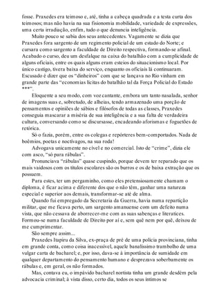 fosse. Praxedes era teimoso e, até, tinha a cabeça quadrada e a testa curta dos
teimosos; mas não havia na sua fisionomia mobilidade, variedade de expressões,
uma certa irradiação, enfim, tudo o que denuncia inteligência.
Muito pouco se sabia dos seus antecedentes. Vagamente se dizia que
Praxedes fora sargento de um regimento policial de um estado do Norte; e
cursara como sargento a faculdade de Direito respectiva, formando-se afinal.
Acabado o curso, deu um desfalque na caixa do batalhão com a cumplicidade de
alguns oficiais, entre os quais alguns eram esteios do situacionismo local. Por
único castigo, tivera baixa do serviço, enquanto os oficiais lá continuaram.
Escusado é dizer que os “dinheiros” com que se lançava no Rio vinham em
grande parte das “economias lícitas do batalhão tal da Força Policial do Estado
***”.
Eloquente a seu modo, com voz cantante, embora um tanto nasalada, senhor
de imagens suas e, sobretudo, de alheias, tendo armazenado uma porção de
pensamentos e opiniões de sábios e filósofos de todas as classes, Praxedes
conseguia mascarar a miséria de sua inteligência e a sua falta de verdadeira
cultura, conversando como se discursasse, encadeando aforismas e foguetões de
retórica.
Só o fazia, porém, entre os colegas e repórteres bem-comportados. Nada de
boêmios, poetas e noctívagos, na sua roda!
Advogava unicamente no cível e no comercial. Isto de “crime”, dizia ele
com asco, “só para rábulas”.
Pronunciava “rábulas” quase cuspindo, porque devem ter reparado que os
mais vaidosos com os títulos escolares são os burros e os de baixa extração que os
possuem.
Para estes, ter um pergaminho, como eles pretensiosamente chamam o
diploma, é ficar acima e diferente dos que o não têm, ganhar uma natureza
especial e superior aos demais, transformar-se até de alma.
Quando fui empregado da Secretaria da Guerra, havia numa repartição
militar, que me ficava perto, um sargento amanuense com um defeito numa
vista, que não cessava de aborrecer-me com as suas sabenças e literatices.
Formou-se numa faculdade de Direito por aí e, sem quê nem por quê, deixou de
me cumprimentar.
São sempre assim...
Praxedes Itapiru da Silva, ex-praça de pré de uma polícia provinciana, tinha
em grande conta, como coisa inacessível, aquele banalíssimo trambolho de uma
vulgar carta de bacharel; e, por isso, dava-se à importância de sumidade em
qualquer departamento do pensamento humano e desprezava soberbamente os
rábulas e, em geral, os não formados.
Mas, contava eu, o impávido bacharel nortista tinha um grande desdém pela
advocacia criminal; à vista disso, certo dia, todos os seus íntimos se
 