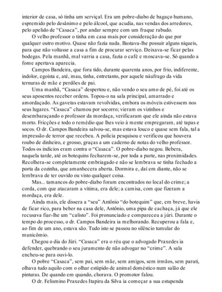 interior de casa, só tinha um serviçal. Era um pobre-diabo de bagaço humano,
espremido pelo desânimo e pelo álcool, que acudia, nas vendas dos arredores,
pelo apelido de “Casaca”, por andar sempre com um fraque rabudo.
O velho professor o tinha em casa mais por consideração do que por
qualquer outro motivo. Quase não fazia nada. Bastava-lhe possuir alguns níqueis,
para que não voltasse a casa a fim de procurar serviço. Deixava-se ficar pelas
bodegas. Pela manhã, mal varria a casa, fazia o café e moscava-se. Só quando a
fome apertava aparecia.
Campos Bandeira, que fora tido, durante quarenta anos, por frio, indiferente,
indolor, egoísta e, até, mau, tinha, entretanto, por aquele náufrago da vida
ternuras de mãe e perdões de pai.
Uma manhã, “Casaca” despertou e, não vendo o seu amo de pé, foi até os
seus aposentos receber ordens. Topou-o na sala principal, amarrado e
amordaçado. As gavetas estavam revolvidas, embora os móveis estivessem nos
seus lugares. “Casaca” chamou por socorro; vieram os vizinhos e
desembaraçando o professor da mordaça, verificaram que ele ainda não estava
morto. Fricções e todo o remédio que lhes veio à mente empregaram, até tapas e
socos. O dr. Campos Bandeira salvou-se, mas estava louco e quase sem fala, tal a
impressão de terror que recebeu. A polícia pesquisou e verificou que houvera
roubo de dinheiro, e grosso, graças a um caderno de notas do velho professor.
Todos os indícios eram contra o “Casaca”. O pobre-diabo negou. Bebera,
naquela tarde, até os botequins fecharem-se, por toda a parte, nas proximidades.
Recolhera-se completamente embriagado e não se lembrava se tinha fechado a
porta da cozinha, que amanhecera aberta. Dormira e, daí em diante, não se
lembrava de ter ouvido ou visto qualquer coisa.
Mas... tamancos do pobre-diabo foram encontrados no local do crime; a
corda, com que atacaram a vítima, era dele; a camisa, com que fizeram a
mordaça, era dele.
Ainda mais, ele dissera a “seu” Antônio “do botequim” que, em breve, havia
de ficar rico, para beber na casa dele, Antônio, uma pipa de cachaça, já que ele
recusava fiar-lhe um “calisto”. Foi pronunciado e compareceu a júri. Durante o
tempo do processo, o dr. Campos Bandeira ia melhorando. Recuperou a fala e,
ao fim de um ano, estava são. Tudo isto se passou no silêncio tumular do
manicômio.
Chegou o dia do Júri. “Casaca” era o réu que o advogado Praxedes ia
defender, quebrando o seu juramento de não advogar no “crime”. A sala
encheu-se para ouvi-lo.
O pobre “Casaca”, sem pai, sem mãe, sem amigos, sem irmãos, sem parati,
olhava tudo aquilo com o olhar estúpido de animal doméstico num salão de
pinturas. De quando em quando, chorava. O promotor falou.
O dr. Felismino Praxedes Itapiru da Silva ia começar a sua estupenda
 