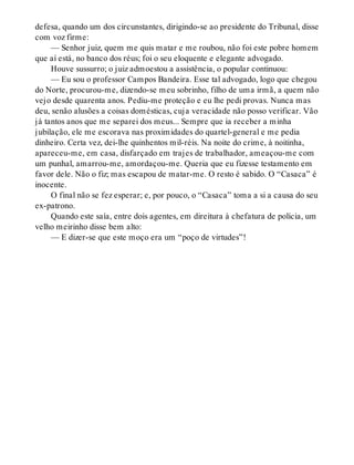 defesa, quando um dos circunstantes, dirigindo-se ao presidente do Tribunal, disse
com voz firme:
— Senhor juiz, quem me quis matar e me roubou, não foi este pobre homem
que aí está, no banco dos réus; foi o seu eloquente e elegante advogado.
Houve sussurro; o juiz admoestou a assistência, o popular continuou:
— Eu sou o professor Campos Bandeira. Esse tal advogado, logo que chegou
do Norte, procurou-me, dizendo-se meu sobrinho, filho de uma irmã, a quem não
vejo desde quarenta anos. Pediu-me proteção e eu lhe pedi provas. Nunca mas
deu, senão alusões a coisas domésticas, cuja veracidade não posso verificar. Vão
já tantos anos que me separei dos meus... Sempre que ia receber a minha
jubilação, ele me escorava nas proximidades do quartel-general e me pedia
dinheiro. Certa vez, dei-lhe quinhentos mil-réis. Na noite do crime, à noitinha,
apareceu-me, em casa, disfarçado em trajes de trabalhador, ameaçou-me com
um punhal, amarrou-me, amordaçou-me. Queria que eu fizesse testamento em
favor dele. Não o fiz; mas escapou de matar-me. O resto é sabido. O “Casaca” é
inocente.
O final não se fez esperar; e, por pouco, o “Casaca” toma a si a causa do seu
ex-patrono.
Quando este saía, entre dois agentes, em direitura à chefatura de polícia, um
velho meirinho disse bem alto:
— E dizer-se que este moço era um “poço de virtudes”!
 