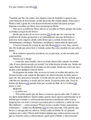 A
Um que vendeu a sua alma330
anedota que lhe vou contar, tem alguma coisa de fantástica e parecia que,
como homem de meu tempo, eu não devia dar-lhe crédito algum. Entra nela o
Diabo e toda a gente de certo desenvolvimento mental está quase sempre
disposta a acreditar em Deus, mas raramente no Diabo.
Não sei se acredito em Deus, não sei se acredito no Diabo, porque não tenho
as minhas crenças muito firmes.
Desde que perdi a fé no meu Lacroix;331 desde que me convenci da
existência de muitas geometrias a se contradizerem nas suas definições e
teoremas mais vulgares; desde então deixei que a certeza ficasse com os
antropologistas, etnólogos, florianistas, sociólogos e outros tolos de igual jaez.
A horrível mania da certeza de que fala Renan332 já a tive; hoje, porém,
não. De modo que posso bem à vontade contar-lhes uma anedota em que entra o
Diabo.
Se os senhores quiserem acreditem; eu, cá por mim, se não acredito, não
nego também.
Narrou-me o amigo:
— Certo dia, uma manhã, estava eu muito aborrecido a pensar na minha
vida. O meu aborrecimento era mortal. Um tédio imenso invadia-me. Sentia-me
vazio. Diante do espetáculo do mundo, eu não reagia. Sentia-me como um toco
de pau, como qualquer coisa de inerte.
Os desgostos da minha vida, os meus excessos, as minhas decepções, me
haviam levado a um estado de desespero, de aborrecimento, de tédio, para o
qual, em vão, procurava remédio. A morte não me servia. Se era verdade que a
vida não me agradava, a morte não me atraía. Eu queria outra vida. Você se
lembra do Bossuet,333 quando falou por ocasião de Mlle. de La Vallière334
tomar o véu?
Respondi:
— Lembro-me.
— Pois sentia aquilo que ele disse e censurou: queria outra vida. E então só
me daria muito dinheiro. Queria andar, queria viajar, queria experimentar se as
belezas que o tempo e o sofrimento dos homens acumularam sobre a terra,
despertavam em mim a emoção necessária para a existência, o sabor de viver.
Mas dinheiro! — como arranjar? Pensei meios e modos: Furtos, assassinatos,
estelionatos — sonhei-me Raskólnikov335 ou coisa parecida. Jeito, porém, não
havia e a energia não me sobrava. Pensei então no Diabo. Se ele quisesse
comprar-me a alma? Havia tanta história popular que contava pactos com ele
que eu, homem cético e ultramoderno, apelei para o Diabo, e sinceramente!
 