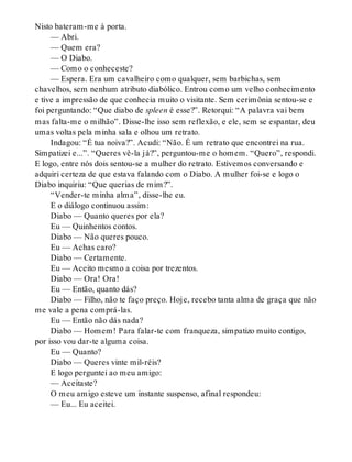 Nisto bateram-me à porta.
— Abri.
— Quem era?
— O Diabo.
— Como o conheceste?
— Espera. Era um cavalheiro como qualquer, sem barbichas, sem
chavelhos, sem nenhum atributo diabólico. Entrou como um velho conhecimento
e tive a impressão de que conhecia muito o visitante. Sem cerimônia sentou-se e
foi perguntando: “Que diabo de spleen é esse?”. Retorqui: “A palavra vai bem
mas falta-me o milhão”. Disse-lhe isso sem reflexão, e ele, sem se espantar, deu
umas voltas pela minha sala e olhou um retrato.
Indagou: “É tua noiva?”. Acudi: “Não. É um retrato que encontrei na rua.
Simpatizei e...”. “Queres vê-la já?”, perguntou-me o homem. “Quero”, respondi.
E logo, entre nós dois sentou-se a mulher do retrato. Estivemos conversando e
adquiri certeza de que estava falando com o Diabo. A mulher foi-se e logo o
Diabo inquiriu: “Que querias de mim?”.
“Vender-te minha alma”, disse-lhe eu.
E o diálogo continuou assim:
Diabo — Quanto queres por ela?
Eu — Quinhentos contos.
Diabo — Não queres pouco.
Eu — Achas caro?
Diabo — Certamente.
Eu — Aceito mesmo a coisa por trezentos.
Diabo — Ora! Ora!
Eu — Então, quanto dás?
Diabo — Filho, não te faço preço. Hoje, recebo tanta alma de graça que não
me vale a pena comprá-las.
Eu — Então não dás nada?
Diabo — Homem! Para falar-te com franqueza, simpatizo muito contigo,
por isso vou dar-te alguma coisa.
Eu — Quanto?
Diabo — Queres vinte mil-réis?
E logo perguntei ao meu amigo:
— Aceitaste?
O meu amigo esteve um instante suspenso, afinal respondeu:
— Eu... Eu aceitei.
 