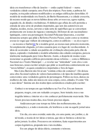 ideia era transformar o Rio de Janeiro — então capital federal — numa
verdadeira cidade europeia; uma Paris dos trópicos. Para tanto, a pobreza foi
expulsa, os traçados urbanos modificados e as antigas edificações demolidas. O
modelo de modernidade era francês, do Barão Haussmann, e a cidade cresceria,
do mesmo modo que os novos hábitos dessa urbe art nouveau, agora repleta,
segundo ele, de dândis e melindrosas. O dinheiro que afluía do café permitia a
entrada de uma série de produtos importados, que iam dos automóveis aos
chapéus, tecidos, meias, sorvetes e toda sorte de supérfluos que se convertiam
prontamente em ícones de riqueza e ostentação. Defensor de um nacionalismo
tupiniquim, como seu personagem ficcional Policarpo Quaresma, o escritor
denunciou sempre que pôde a Reforma Pereira Passos, assim como se mostrou
avesso às vogas que vinham do estrangeiro, como os edifícios — os skyscrapers
— ou mesmo o futebol.62 Se o modelo geral, ao menos num primeiro momento,
foi amplamente elogiado, já Lima assumiu para si o lugar de voz discordante. A
ideia de acomodar a cidade aos padrões de civilização almejados pela elite da
época, copiando e traduzindo o modelo urbanístico das cidades europeias, parecia
totalmente inadequada para Lima Barreto. Assim, a despeito de muitas vezes
mencionar os grandes edifícios provenientes dessa reforma — como a Biblioteca
Nacional ou o Teatro Municipal —, e revelar sua “intimidade” com eles e com
suas benesses, nosso escritor sempre que pôde se manifestou contrariamente aos
“novos hábitos”, os quais considerava importados e fora do lugar.
Mas Lima Barreto não foi só um “contista crítico de costumes”. Ele deixou
uma obra ficcional repleta de valores humanitários e de tipos tão insólitos quanto
comoventes: uma verdadeira galeria de personagens. Pobres ou ricos, damas ou
mulheres da vida, todos são únicos em seus corpos, cores, atitudes. O conto “Ele
e suas ideias” ilumina um dos muitos tipos carismáticos criados pelo escritor:
Conheci-o no tempo em que trabalhava na Fon-Fon. Era um homem
pequeno, magro, com um reduzido cavagnac, bem tratado; mas a sua
tragédia íntima e interior só a vim conhecer perfeitamente mais tarde. Não
foram precisos muitos dias, mas foram precisos alguns.
Andávamos por esse tempo na febre dos melhoramentos, das
construções; e, a todo o momento, ele lembrava a este ou aquele jornal uma
ideia.
Um dia, era uma avenida; outro dia, era uma ponte, um jardim; e, de
tal modo, a mania de ter ideias o tomou, que não se limitava a deixá-las
pelos jornais. Ia além. Procurava em ministros, fazia requerimentos aos
corpos legislativos, propondo tais e tais medidas.
Era um pingar de ideias diário, constante e teimoso.
 