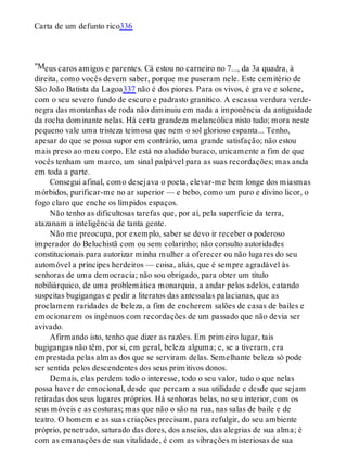 "M
Carta de um defunto rico336
eus caros amigos e parentes. Cá estou no carneiro no 7..., da 3a quadra, à
direita, como vocês devem saber, porque me puseram nele. Este cemitério de
São João Batista da Lagoa337 não é dos piores. Para os vivos, é grave e solene,
com o seu severo fundo de escuro e padrasto granítico. A escassa verdura verde-
negra das montanhas de roda não diminuiu em nada a imponência da antiguidade
da rocha dominante nelas. Há certa grandeza melancólica nisto tudo; mora neste
pequeno vale uma tristeza teimosa que nem o sol glorioso espanta... Tenho,
apesar do que se possa supor em contrário, uma grande satisfação; não estou
mais preso ao meu corpo. Ele está no aludido buraco, unicamente a fim de que
vocês tenham um marco, um sinal palpável para as suas recordações; mas anda
em toda a parte.
Consegui afinal, como desejava o poeta, elevar-me bem longe dos miasmas
mórbidos, purificar-me no ar superior — e bebo, como um puro e divino licor, o
fogo claro que enche os límpidos espaços.
Não tenho as dificultosas tarefas que, por aí, pela superfície da terra,
atazanam a inteligência de tanta gente.
Não me preocupa, por exemplo, saber se devo ir receber o poderoso
imperador do Beluchistã com ou sem colarinho; não consulto autoridades
constitucionais para autorizar minha mulher a oferecer ou não lugares do seu
automóvel a príncipes herdeiros — coisa, aliás, que é sempre agradável às
senhoras de uma democracia; não sou obrigado, para obter um título
nobiliárquico, de uma problemática monarquia, a andar pelos adelos, catando
suspeitas bugigangas e pedir a literatos das antessalas palacianas, que as
proclamem raridades de beleza, a fim de encherem salões de casas de bailes e
emocionarem os ingênuos com recordações de um passado que não devia ser
avivado.
Afirmando isto, tenho que dizer as razões. Em primeiro lugar, tais
bugigangas não têm, por si, em geral, beleza alguma; e, se a tiveram, era
emprestada pelas almas dos que se serviram delas. Semelhante beleza só pode
ser sentida pelos descendentes dos seus primitivos donos.
Demais, elas perdem todo o interesse, todo o seu valor, tudo o que nelas
possa haver de emocional, desde que percam a sua utilidade e desde que sejam
retiradas dos seus lugares próprios. Há senhoras belas, no seu interior, com os
seus móveis e as costuras; mas que não o são na rua, nas salas de baile e de
teatro. O homem e as suas criações precisam, para refulgir, do seu ambiente
próprio, penetrado, saturado das dores, dos anseios, das alegrias de sua alma; é
com as emanações de sua vitalidade, é com as vibrações misteriosas de sua
 