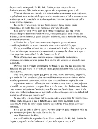 da porta dele até o portão de São João Batista, o meu enterro foi um
deslumbramento. Não havia, na rua, quem não perguntasse quem ia ali.
Triste destino o meu, esse de, nos instantes do meu enterramento, toda uma
população de uma vasta cidade querer saber o meu nome e dali a minutos, com
a última pá de terra deitada na minha sepultura, vir a ser esquecido, até pelos
meus próprios parentes.
Faço esta reflexão somente por fazer, porque, desde muito, havia
encontrado, no fundo das coisas humanas, um vazio absoluto.
Essa convicção me veio com as meditações seguidas que me foram
provocadas pelo fato de meu filho Carlos, com quem gastei uma fortuna em
mestres, a quem formei, a quem coloquei altamente, não saber nada desta vida,
até menos do que eu.
Adivinhei isto e fiquei a matutar como é que ele gozava de tanta
consideração fácil e eu apenas merecia uma contrariedade? Eu, que...
Carlos, meu filho, se leres isto, dá o teu ordenado àquele pobre rapaz que te
fez as sabatinas por tuta-e-meia; e contenta-te com o que herdaste do teu pai e
com o que tem tua mulher! Se não fizeres... ai de ti!
Nem o Carlos nem vocês outros, espero, encontrarão nesta última
observação matéria para ter queixa de mim. Eu não tenho mais amizade, nem
inimizade.
Os vivos me merecem unicamente piedade; e o que me deu esta situação
deliciosa em que estou, foi ter sido, às vezes, profundamente bom. Atualmente,
sou sempre...
Não seria, portanto, agora que, perto da terra, estou, entretanto, longe dela,
que havia de fazer recriminações a meu filho ou tentar desmoralizá-lo. Minha
missão, quando me consentem, é fazer bem e aconselhar o arrependimento.
Agradeço a vocês o cuidado que tiveram com o meu enterro; mas, seja-me
permitido, caros parentes e amigos, dizer a vocês uma coisa. Tudo estava lindo e
rico; mas um cuidado vocês não tiveram. Por que vocês não forneceram librés
novas aos cocheiros das caleças, sobretudo ao do coche, que estava vestido de tal
maneira andrajosa que causava dó?
Se vocês tiverem que fazer outro enterro, não se esqueçam de vestir bem os
pobres cocheiros, com o que o defunto, caso seja como eu, ficará muito
satisfeito. O brilho do cortejo será maior e vocês terão prestado uma obra de
caridade.
Era o que eu tinha a dizer a vocês. Não me despeço, pelo simples motivo de
que estou sempre junto de vocês. É tudo isto do
José Boaventura da Silva.
n.b. — Residência, segundo a Santa Casa: cemitério de São João Batista da
Lagoa; e, segundo a sabedoria universal, em toda a parte. — j.b.s.”
 