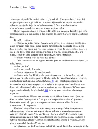 -D
A sombra do Romariz339
izer que não trabalho mais à noite, no jornal, não é bem verdade. Licenciei-
me por alguns meses, para lá não ir à noite. Quando há desses turumbambas
políticos, na cidade, fujo do trabalho noturno. E faço semelhante coisa
principalmente quando vejo certos nomes metidos neles.
Quem expunha isto era o tipógrafo Brandão a seu colega Barbalho que tinha
observado àquele a sua ausência das oficinas do Diário Carioca, naqueles últimos
dias.
Brandão continuou:
— Quando vejo tais nomes fico cheio de pavor, meu ânimo se estiola, não
tenho coragem para nada, toda a minha personalidade é atingida de seca. Há
dias, a mulher me pediu que fosse reconhecer a firma de um papel necessário a
ela, a fim de receber uma pensão. Fui para a oficina, de manhã, hesitei, tive
medo, afinal dei uma gorjeta a um aprendiz, para ir ao tabelião.
— Então, sempre estás trabalhando de dia?
— Que fazer? Preciso de algum dinheiro para as despesas inadiáveis; mas, à
noite, nunca.
— Por que isto?
— É a sombra do Romariz.
— Quem é ou quem foi esse Romariz?
— Eu te conto. Em 1890, acabava-se de proclamar a República. Isto há
trinta anos. Eu tinha vinte e poucos. De dia, trabalhava na Casa Mont’Alverne; e,
à noite, fazia uns bicos, na Tribuna Liberal.340 Um jornal apaixonadamente
monarquista que atacava o governo provisório sem peso, nem medida. A bem
dizer, não o lia ou mal o lia, porque, quando deixava a oficina da Tribuna, para
pegar o último bonde de Vila Isabel,341 onde morava, ele ainda não estava
impresso.
A campanha da Tribuna era superiormente feita e levada com rijeza, no
dizer de todos. Começou-se a falar que iam empastelar a folha. O governo
desmentiu, assinando que era seu ponto de honra manter a liberdade de
pensamento e de imprensa.
Continuei a trabalhar com mais coragem e sossego. Vi senão quando, aí
pelas oito ou nove horas, entrar pela oficina adentro o aprendiz assustado e
avisando cheio de terror: “Fujam! Fujam! Lá vêm eles!”. Perguntado o que
havia, contou que descia pela rua do Ouvidor um magote de gente, fardados e
outros à paisana, a gritar: “Morram os sebastianistas! Morra a Tribuna Liberal!
Viva o marechal Deodoro!” etc. etc.
À vista da narração do pequeno, todos trataram de fugir. Em nenhuma seção
 
