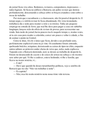 do jornal ficou viva alma. Redatores, revisores, compositores, impressores —
todos fugiram. Só ficou no edifício o Romariz, um pobre revisor que dormia
profundamente, descansando a cabeça sobre os braços cruzados e estes sobre a
mesa de trabalho.
Por mais que o sacudissem e o chamassem, não foi possível despertá-lo. O
tempo urgia; e o infeliz revisor lá ficou abandonado. Ele vivia tresnoitado;
trabalhava dia e noite para manter a mãe e os irmãos. Tinha um pequeno
emprego na estrada de ferro, que mal lhe dava para pagar a casa em subúrbio
longínquo; lançara mão do ofício de revisor de provas, para acrescentar sua
renda. Saía tarde do jornal; havia poucos trucks naquele tempo; e, muitas vezes,
só ia em casa para mudar o colarinho, comer um pouco e voltar à cidade, a fim
de assinar o ponto na Central.
Como te disse, foi ele o único que ficou, devido a seu profundo sono,
perfeitamente explicável como tu já viste. Os assaltantes foram entrando,
quebrando balcões, máquinas, derramando as caixas de tipos no chão, enquanto
outros subiam ao primeiro andar cheios de raiva que, neles, nada explicava.
Topando com o Romariz dormindo, nem se deram ao trabalho de despertá-lo.
Foram-no desancando de cacete e de coices de armas na cabeça e ele mesmo
sem saber por quê. Vi-lhe o cadáver, estava hediondo; vi-lhe a família, que
ficava na maior miséria; vi...
— E daí?
— Daí é que quando há desses turumbambas políticos, vejo a sombra do
Romariz que me diz: “Não vás trabalhar à noite”.
— És espírita?
— Não; mas há muito mistério nesta nossa triste vida terrena.
 