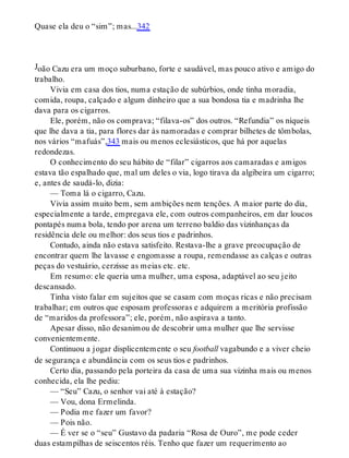 J
Quase ela deu o “sim”; mas...342
oão Cazu era um moço suburbano, forte e saudável, mas pouco ativo e amigo do
trabalho.
Vivia em casa dos tios, numa estação de subúrbios, onde tinha moradia,
comida, roupa, calçado e algum dinheiro que a sua bondosa tia e madrinha lhe
dava para os cigarros.
Ele, porém, não os comprava; “filava-os” dos outros. “Refundia” os níqueis
que lhe dava a tia, para flores dar às namoradas e comprar bilhetes de tômbolas,
nos vários “mafuás”,343 mais ou menos eclesiásticos, que há por aquelas
redondezas.
O conhecimento do seu hábito de “filar” cigarros aos camaradas e amigos
estava tão espalhado que, mal um deles o via, logo tirava da algibeira um cigarro;
e, antes de saudá-lo, dizia:
— Toma lá o cigarro, Cazu.
Vivia assim muito bem, sem ambições nem tenções. A maior parte do dia,
especialmente a tarde, empregava ele, com outros companheiros, em dar loucos
pontapés numa bola, tendo por arena um terreno baldio das vizinhanças da
residência dele ou melhor: dos seus tios e padrinhos.
Contudo, ainda não estava satisfeito. Restava-lhe a grave preocupação de
encontrar quem lhe lavasse e engomasse a roupa, remendasse as calças e outras
peças do vestuário, cerzisse as meias etc. etc.
Em resumo: ele queria uma mulher, uma esposa, adaptável ao seu jeito
descansado.
Tinha visto falar em sujeitos que se casam com moças ricas e não precisam
trabalhar; em outros que esposam professoras e adquirem a meritória profissão
de “maridos da professora”; ele, porém, não aspirava a tanto.
Apesar disso, não desanimou de descobrir uma mulher que lhe servisse
convenientemente.
Continuou a jogar displicentemente o seu football vagabundo e a viver cheio
de segurança e abundância com os seus tios e padrinhos.
Certo dia, passando pela porteira da casa de uma sua vizinha mais ou menos
conhecida, ela lhe pediu:
— “Seu” Cazu, o senhor vai até à estação?
— Vou, dona Ermelinda.
— Podia me fazer um favor?
— Pois não.
— É ver se o “seu” Gustavo da padaria “Rosa de Ouro”, me pode ceder
duas estampilhas de seiscentos réis. Tenho que fazer um requerimento ao
 