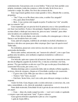 contentamento. Cazu pensou com os seus botões: “Está aí um bom partido: casa
própria, montepio, renda das costuras; e além de tudo, há de lavar-me e
consertar a roupa. Se calhar, fico livre das censuras da tia...
Essa vaga tenção ganhou mais corpo quando a viúva, olhando-lhe a camisa,
perguntou:
— “Seu” Cazu, se eu lhe disser uma coisa, o senhor fica zangado?
— Ora, qual, dona Ermelinda?
— Bem. A sua camisa está rasgada no peito. O senhor traz “ela” amanhã,
que eu conserto “ela”.
Cazu respondeu que era preciso lavá-la primeiro; mas a viúva prontificou-se
em fazer isso também. O player dos pontapés, fingindo relutância no começo,
aceitou afinal; e doido por isso estava ele, pois era uma “entrada”, para obter
uma lavadeira em condições favoráveis.
Dito e feito: daí em diante, com jeito e manha, ele conseguiu que a viúva se
fizesse a sua lavadeira bem em conta.
Cazu, após tal conquista, redobrou de atividade no football, abandonou os
biscates e não dava um passo para obter emprego. Que é que ele queria mais?
Tinha tudo...
Na redondeza, passavam como noivos; mas não eram, nem mesmo
namorados declarados.
Havia entre ambos, unicamente, um “namoro de caboclo”, com o que Cazu
ganhou uma lavadeira, sem nenhuma exigência monetária e cultivava-o
carinhosamente.
Um belo dia, após ano e pouco de tal namoro, houve um casamento na casa
dos tios do diligente jogador de football. Ele, à vista da cerimônia e da festa,
pensou: “Por que também eu não me caso? Por que eu não peço Ermelinda em
casamento? Ela aceita, por certo; e eu...”.
Matutou domingo, pois o casamento tinha sido no sábado; refletiu segunda e,
na terça, cheio de coragem, chegou-se à Ermelinda e pediu-a em casamento.
— É grave isto, Cazu. Olhe que sou viúva e com dois filhos!
— Tratava “eles” bem; eu juro!
— Está bem. Sexta-feira, você vem cedo, para almoçar comigo e eu dou a
resposta.
Assim foi feito. Cazu chegou cedo e os dois estiveram a conversar; ela, com
toda a naturalidade, e ele, cheio de ansiedade e apreensivo.
Num dado momento, Ermelinda foi até à gaveta de um móvel e tirou de lá
um papel.
— Cazu — disse ela, tendo o papel na mão — você vai à venda e à quitanda
e compra o que está aqui nesta “nota”. É para o almoço.
Cazu agarrou trêmulo o papelucho e pôs-se a ler o seguinte:
1 quilo de feijão 600 rs.
 