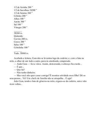 1/2 de farinha 200 ”
1/2 de bacalhau 1$200 ”
1/2 de batatas 360 ”
Cebolas 200 ”
Alhos 100 ”
Azeite 300 ”
Sal 100 ”
Vinagre 200 ”
_______
3$260 rs.
Quitanda:
Carvão 200 rs.
Couve 200 ”
Salsa 100 ”
Cebolinha 100 ”
_______
Tudo. 3$860 rs.
Acabada a leitura, Cazu não se levantou logo da cadeira; e, com a lista na
mão, a olhar de um lado a outro, parecia atordoado, estuporado.
— Anda Cazu — fez a viúva. Assim, demorando, o almoço fica tarde...
— É que...
— Que há?
— Não tenho dinheiro.
— Mas você não quer casar comigo? É mostrar atividade meu filho! Dê os
seus passos... Vá! Um chefe de família não se atrapalha... É agir!
João Cazu, tendo a lista de gêneros na mão, ergueu-se da cadeira, saiu e não
mais voltou...
 