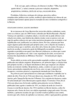É de crer que, após o almoço, ele dissesse à mulher: “Filha, hoje tenho
quatro ideias”, e saísse contente a procurar redações, deputados,
proprietários, ministros, chefes de serviço, escorrendo ideias.
Prostitutas, feiticeiros, moleques de entrega, parceiros, nobres
empobrecidos, políticos sem caráter, mulheres aproveitadoras ou vítimas de sua
condição representam apenas poucos exemplos de uma verdadeira cartografia à
la Barreto.
coletando contos: alguns critérios
Se os romances de Lima Barreto têm merecido edições cuidadosas, assim
como as crônicas, que em 2004 foram coletadas por Beatriz Resende e Rachel
Valença em oportuna e completa edição, o mesmo não se pode afirmar com
relação aos contos, cuja história das edições muitas vezes se parece com um
jogo de quebra-cabeças em que certas narrativas desaparecem ou tendem a ser
republicadas sem justificativa ou critérios claros. Por isso, achamos por bem
seguir algumas pistas deixadas pelo próprio autor, com o objetivo de manter a
coerência dessa que é, também, uma obra sob a forma de contos. Ou seja, a
tarefa de recolher o material a partir da bibliografia secundária existente —
seguindo os periódicos nos quais Lima Barreto colaborava, as obras que o autor
organizou e que publicou em vida e com organização do autor, ou mesmo os
manuscritos depositados na Biblioteca Nacional — foi norteada por alguns
critérios.
Nesta edição os textos serão apresentados seguindo a ordem em que foram
publicados nas edições originais. Respeitamos, em primeiro lugar, a eleição feita
pelo próprio escritor, e só depois introduzimos obras que surgiram em edições
tardias ou restaram inéditas. Respeitamos, ainda, a ordem em que os contos
foram apresentados originalmente nos livros, uma vez que a intenção foi
recuperar, o máximo possível, a organização intentada por Lima Barreto.
Na primeira parte apresentamos os contos que constituem o apêndice da 1a
edição da obra Triste fim de Policarpo Quaresma, lançada em 1915, no Rio de
Janeiro, pela Tipografia Revista dos Tribunais. Um conjunto de dezenove contos
foi selecionado por Lima Barreto para aquela edição. O romance Triste fim de
Policarpo Quaresma foi levado a público pela primeira vez em folhetins —
publicados entre agosto e outubro de 1911, na edição da tarde do Jornal do
Commercio do Rio de Janeiro. Em 1915, também no Rio de Janeiro, a obra foi
impressa sob a forma de livro, em edição organizada e paga pelo autor. Foi essa,
também, a primeira ocasião em que o escritor resolveu publicar seus contos,
mesmo que sob a forma de apêndice ao romance, sobre o qual guardava grandes
 