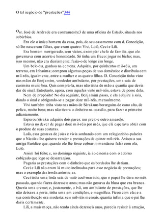O
O tal negócio de “prestações”344
sr. José de Andrade era contramestre3 de uma oficina do Estado, situada nos
subúrbios.
Era ele o único homem da casa, pois, do seu casamento com d. Conceição,
só lhe nasceram filhas, que eram quatro: Vivi, Loló, Ceci e Lili.
Era homem morigerado, sem vícios, exemplar chefe de família, que ele
governava com acerto e honestidade. Só tinha um fraco: jogar no bicho; mas,
isso mesmo, não era diariamente; fazia-o de longe em longe.
Um belo dia, ganhou na centena. Adquiriu, por quinhentos mil-réis, um
terreno, em Inhaúma; comprou algumas peças de uso doméstico e distribuiu cem
mil-réis, igualmente, entre a mulher e as quatro filhas. D. Conceição tinha visto
nas mãos do Benjamim, vendedor ambulante, por prestações, uma saia de
casimira muito boa. Quis comprá-la, mas não tinha de mão a quantia que devia
dar de sinal. Entretanto, agora, com aqueles vinte mil-réis, estava de posse dela.
Nem de propósito! No dia seguinte, Benjamim passa, e ela adquire a saia,
dando o sinal e obrigando-se a pagar doze mil-réis, mensalmente.
Vivi também tinha visto nas mãos de Sárakuns borzeguins de cano alto, de
pelica, muito bons; mas não tivera o dinheiro na ocasião, para fazer o primeiro
adiantamento.
Esperou Sárake adquiriu dois pares: um preto e outro amarelo.
Estava no dever de pagar doze mil-réis por mês, que ela esperava obter com
o produto de suas costuras.
Loló, essa gostava de joias e vivia sonhando com um relogiozinho-pulseira
que o Nicolau lhe quisera vender a prestações de quinze mil-réis. Avisou a sua
amiga Eurídice que, quando ele lhe fosse cobrar, o mandasse falar com ela,
Loló.
Assim foi feito; e, no domingo seguinte, ia ao cinema com o adorno
cobiçado que logo se desarranjou.
Pagaria as prestações com o dinheiro que os bordados lhe dariam.
Ceci e Lili não eram lá muito inclinadas para esse negócio de prestações;
mas o exemplo das irmãs animou-as.
Ceci tinha uma linda saia de voile azul-marinho, que o papai lhe dera no mês
passado, quando fizera dezessete anos; mas não gostava da blusa que era branca.
Queria uma creme; e, justamente, o Ivã, um ambulante de prestações, que lhe
não deixava a porta, tinha uma em condições, e magnífica. Ficou com ela; e a
sua contribuição era modesta: seis mil-réis mensais, quantia ínfima que o pai lhe
daria certamente.
Lili, a mais moça, não tendo ainda dezesseis anos, parecia resistir à atração,
 