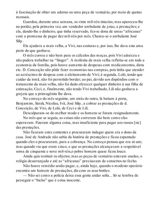 à fascinação de obter um adorno ou uma peça de vestuário, por meio de quotas
mensais.
Guardou, durante uma semana, os vinte mil-réis intactos; mas apareceu-lhe
no portão, pela primeira vez, um vendedor ambulante de joias, a prestações; e
ela, dando-lhe o dinheiro, que tinha reservado, fez-se dona de umas “africanas”
com a promessa de pagar dez mil-réis por mês. Chama-se o ambulante José
Síky.
Ela ajudava a mais velha, a Vivi, nas costuras e, por isso, lhe dava esta uma
parte do que ganhava.
O mês correu e não bem para os cálculos das moças, pois Vivi adoeceu e
não pudera trabalhar na “Singer”. A moléstia da mais velha refletiu-se em toda a
economia da família, pois houve aumento de despesas com medicamentos, dieta
etc. D. Conceição não pôde fazer economias nas compras, pois tinha que atender
ao acréscimo de despesa com o aleitamento de Vivi; à segunda, Loló, tendo que
cuidar da irmã, não foi permitido bordar; ao pai, devido aos dispêndios com o
tratamento da mais velha, não foi dado oferecer qualquer dinheiro à sua filha de
estimação, Ceci; e, finalmente, não tendo Vivi trabalhado, Lili não ganhava a
gorjeta que a primogênita lhe dava.
No começo do mês seguinte, um atrás do outro, lá batiam à porta,
Benjamim, Sárak, Nicolau, Ivã, José Síky, a cobrar as prestações de d.
Conceição, de Vivi, de Loló, de Ceci e de Lili.
Desculparam-se do melhor modo e os homens se foram resignadamente.
No mês que se seguiu, as coisas não correram tão bem como elas
esperavam. Fizeram alguma coisa, mas insuficiente para pagar aos russos [sic]
das prestações.
Não ficaram estes contentes e procuraram indagar quem era o dono da
casa. José de Andrade não sabia da história de prestações e ficou espantado
quando eles o procuraram, para a cobrança. No começo pensou que era só um;
mas quando viu que eram cinco, e que as prestações alcançavam a respeitável
soma de cinquenta e nove mil-réis,o pobre homem quase ficou louco.
Ainda quis restituir os objetos; mas as peças de vestuário estavam usadas, o
relógio desarranjado e até as “africanas” precisavam de consertos no fecho.
Não houve remédio senão pagar, e, ainda hoje, quando o modesto operário
encontra um homem de prestações, diz com os seus botões:
— Não sei como a polícia deixa essa gente andar solta... Só se lembra de
perseguir o “bicho” que é coisa inocente.
 
