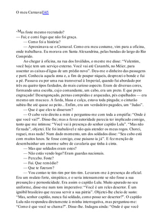 -M
O meu Carnaval345
as foste mesmo recrutado?
— Fui; e comi fogo que não foi graça.
— Como foi a história?
— Aproximava-se o Carnaval. Como era meu costume, vim para a oficina,
onde trabalhava. Eu morava em Santa Alexandrina, pelas bandas do largo do Rio
Comprido.
Ao chegar à oficina, na rua dos Inválidos, o mestre me disse: “Valentim,
você hoje tem um serviço externo. Você vai até Caxambi, no Méier, para
assentar as caixas-d’água de um prédio novo”. Deu-me o dinheiro das passagens
e parti. Conhecia aquela zona e, a fim de poupar níqueis, desprezei o bonde e fui
a pé. Passava eu por uma rua transversal à Imperial, quando fui abordado por
três ou quatro tipos fardados, do mais curioso aspecto. Eram de diversas cores,
formando uma escolta, cujo comandante, um cabo, era um preto. E que preto
engraçado! Desengonçado, pernas compridas e arqueadas, pés espalhados — era
mesmo um macaco. A farda, blusa e calça, estava toda pingada; o cinturão
subira-lhe até quase ao peito... Enfim, era um verdadeiro pagodes, um “Judas”.
— Que é que eles te disseram?
— O cabo veio direito a mim e perguntou-me com toda a empáfia: “Onde é
que você vai?”. Disse-lhe; mas a feroz autoridade parecia ter implicado comigo,
tanto que me intimou: “Você vai à presença do senhor capitão Lulu”. “Mas não
fiz nada”, objetei. Ele foi inabalável e não quis atender os meus rogos. Chorei,
roguei, mas nada! Num dado momento, um dos soldados disse: “Seu cabo está
com muitos luxos. Se fosse comigo, esse paisano ia já”. E fez menção de
desembainhar um enorme sabre de cavalaria que tinha à cinta.
— Mas que soldados eram estes?
— Não estás vendo logo? Eram guardas nacionais.
— Percebo. Foste?
— Fui. Que remédio?
— Que te fizeram?
— Vou contar-te tim-tim por tim-tim. Levaram-me à presença do oficial.
Era um mulato forte, simpático, e o seria intensamente se não fosse a sua
presunção e pernosticidade. Era assim o capitão Lulu. Muito apurado no seu
uniforme, disse-me num tom imperativo: “Você é um reles desertor. É um
ignóbil brasileiro que recusa servir a sua pátria”. Objetei-lhe cheio de susto:
“Mas, senhor capitão, nunca fui soldado, como posso ser desertor?”. O capitão
Lulu não respondeu diretamente à minha interrogativa, mas perguntou-me:
“Como é que você se chama?”. Disse-lhe. Indagou ainda: “Onde é que você
 
