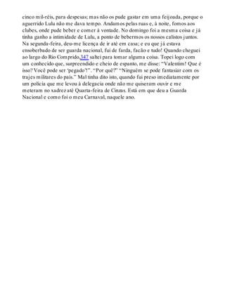 cinco mil-réis, para despesas; mas não os pude gastar em uma feijoada, porque o
aguerrido Lulu não me dava tempo. Andamos pelas ruas e, à noite, fomos aos
clubes, onde pude beber e comer à vontade. No domingo foi a mesma coisa e já
tinha ganho a intimidade de Lulu, a ponto de bebermos os nossos calistos juntos.
Na segunda-feira, deu-me licença de ir até em casa; e eu que já estava
ensoberbado de ser guarda nacional, fui de farda, facão e tudo! Quando cheguei
ao largo do Rio Comprido,347 saltei para tomar alguma coisa. Topei logo com
um conhecido que, surpreendido e cheio de espanto, me disse: “Valentim! Que é
isso? Você pode ser ‘pegado’!”. “Por quê?” “Ninguém se pode fantasiar com os
trajes militares do país.” Mal tinha dito isto, quando fui preso imediatamente por
um polícia que me levou à delegacia onde não me quiseram ouvir e me
meteram no xadrez até Quarta-feira de Cinzas. Está em que deu a Guarda
Nacional e como foi o meu Carnaval, naquele ano.
 