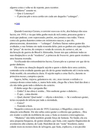 alguma coisa e volta-se de repente, para reentrar.
“Madama” assusta-se.
— Que é Lourenço?
— É preciso pôr o meu cartão em cada um daqueles “calungas”.
ii349
Quando Lourenço Caruru, o corretor nouveau-riche, deu balanço dos seus
lucros, em 1919, e viu que tinha ganho mais de mil contos, procurou gastar o
mais que pudesse, com repercussão, porém, nos jornais e nas rodas. Vimos
como ele gastou duzentos contos em mármores suecos, a que ele,
pitorescamente, denominou — “calungas”. Embora fizesse outros gastos tão
avultados, a sua fortuna em nada ressentiu deles, pois os ganhos em especulações
da “praça” de navios, de compra e venda de cereais, de carnes e, até, na
declaração de guerra do Brasil à Alemanha, foram tais que cobriram todas as
suas dissipações e as de “madama”, a princesa de brasserie, para quem montara
uma luxuosa moradia.
Verificando tão extraordinários lucros, Caruru pôs-se a pensar em que devia
gastar dinheiro.
Ele estava na situação daquele sujeito a quem o diabo dera uma carteira,
contendo certa avultada quantia que ele devia gastar totalmente até à meia-noite.
Toda manhã, ela amanhecia cheia. O sujeito supôs a coisa fácil e, durante os
primeiros meses, cumpriu o pacto.
Jogava, bebia, viajava, galanteava etc. etc.; mas vieram o enfado e o
cansaço dessas coisas todas, e, numa bela noite, chega-lhe a hora fatal das doze e
ele não tinha gasto todo o dinheiro da carteira.
O diabo surge-lhe e pergunta-lhe:
— Então? A tua alma é minha... Não soubeste gastar o dinheiro...
— É que... estou doente.
— Qual, doente! Qual nada! — objeta o demônio. — Se o soubesses gastar,
terias escapado do inferno por toda a eternidade.
— Como?
— Fazendo o bem.
Naqueles começos do ano de 1919, Lourenço, o Magnífico, estava em
situação semelhante. Ele não sabia como gastar a cobreira que ganhara... Deu
em mudar o estilo do mobiliário da casa; e fazia as maiores extravagâncias.
“Madama” não tinha também grande força de fantasia. No fundo, ela era
uma pequena-burguesa, de gostos simples, que fazia, com aqueles fingimentos de
aventureira alto coturno, de Lady Hamilton de um “rasta” brasileiro, numa
cidade mais ou menos cheia de selvagens, que fazia, explicava, o seu pecúlio
 