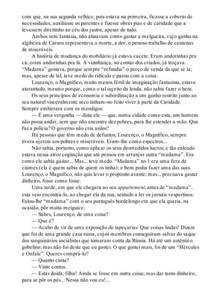 com que, na sua segunda velhice, pois estava na primeira, ficasse a coberto de
necessidades, auxiliasse os parentes e fizesse obras pias e de caridade que a
levassem direitinho ao céu dos justos, apesar de tudo.
Ambos sem fantasia, não atinavam como gastar a melgueira, cujo ganho na
algibeira de Caruru representava a morte, a dor, o penoso trabalho de centenas
de miseráveis.
A história de mudança do mobiliário já estava cacete. Eram andorinhas pra
cá; eram andorinhas pra lá. A vizinhança, no contar dos criados, já troçava.
“Madama” gostava, porque sempre “refundia” o preço de venda da que se ia;
mas, apesar de tal, teve medo do ridículo e parou com a coisa.
Lourenço, o Magnífico, muito menos fértil de imaginação fantasista, estava
atarantado, mesmo porque, como o tal sujeito da lenda, não sabia fazer o bem.
Os seus princípios de economia e subordinação a um ganho restrito junto ao
seu natural visceralmente seco tinham-no feito viver à parte da Caridade.
Sempre embirrara com os mendigos:
— É uma vergonha — dizia ele — que, numa cidade como esta, um homem
não possa andar, sem que não encontre dez pobres, para lhe estender a mão. Que
faz a polícia? O governo não cria asilos?
Há pessoas que têm medo de defuntos; Lourenço, o Magnífico, sempre
tivera ojeriza aos pobres e miseráveis. Eram-lhe como espectros...
Não sabia, portanto, como aplicar os seus desmedidos lucros; e tão enleado
estava nessa atroz cogitação que até pensou em arranjar outra “madama”. Era
como ele sabia gastar... Mas... teve medo. “Madama” no 1 era uma fera de
ciúmes (ela é quem sabia de quem os tinha); e bem podia fazer uma das suas.
Lourenço, o Magnífico, não quis levar o propósito avante; mas... precisava gastar
dinheiro, fosse como fosse.
Uma tarde, em que ele chegara ao seu appartement, antes de “madama”,
esta veio encontrá-lo, ao chegar ela da rua, sentado a ler os jornais vespertinos.
Falou-lhe “madama” com o seu português bordelengo em que ela queria, na
ocasião, pôr muita meiguice:
— Sabes, Lourenço, de uma coisa?
— Que é?
— Acabo de vir de uma exposição de tapeçarias. Que coisas lindas! Dizem
que foi de uma grande casa russa, cujos membros conseguiram salvar do saque
dos sanguinários socialistas que tomaram conta da Rússia. Há até um autêntico
gobelino; mas não foi deste que eu gostei. O que gostei mais, foi de um “Hércules
e Onfale”. Queres comprá-lo?
— Quanto custa?
— Vinte contos.
— Estás doida, filha! Ainda se fosse em outra coisa; mas dar tanto dinheiro,
para se pôr os pés... Nessa não vou eu!...
 