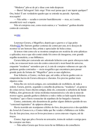 “Madama” pôs-se de pé e disse com todo desprezo:
— Burro! Selvagem! Sale singe! Pois você pensa que é um tapete qualquer?
Ora, bolas! É um verdadeiro quadro que se estende na parede. Aprenda,
macaquito!
— Não sabia — acudiu o corretor humildemente — mas, se é assim,
amanhã terá você o tapete.
Não só comprou esse, como mais outros; e a “madama” ganhou dezoito
contos de comissão.
iii350
Lourenço Caruru, o Magnífico, depois que a guerra e a Liga pelos
Aliados351 lhe fizeram ganhar centenas de contos por ano, teve desejos de
mostrar-se um homem fino, artista e apreciador de belas coisas.
Já temos visto como ele se mostrou conspícuo em matéria de artes plásticas
e aplicadas; mas o que não contei ainda foi como ele inaugurou, com grande
orgulho monetário, a sua biblioteca.
Caruru tinha por camarada um adestrado leiloeiro com quem almoçava todo
o dia, no restaurant mais caro do centro comercial e mais banal do universo,
enquanto “madama” sarandava por aí, à cata de compras vultuosas em que ela
ganhasse gordas comissões — meio magnífico que encontrara para passar
grande parte da fortuna do “Magnífico” para as suas algibeiras.
Esse leiloeiro, o Cosme, viu bem que, até então, só havia ganho com os
estupendos lucros do Caruru almoços e charutos. Era preciso ganhar mais
alguma coisa.
Falou-lhe em móveis antigos, em curiosidades de mobiliário, de toda a
ordem. Caruru, porém, seguindo o conselho da princesa, “madama”, só gostava
de coisas novas. Esses objetos antigos, dizia ele, consoante a sabedoria da Saúde
Pública, têm gérmens de várias moléstias transmissíveis e ele não ia nisso de
morrer agora, quando ganhava dinheiro a rodo e tinha ao lado aquela deliciosa
“madama” que o fizera ressuscitar da sepultura do lar burguês e honesto.
Cosme, entretanto, não desanimou de ganhar algum dinheiro graúdo do seu
“comensal riquíssimo” de opíparos almoços.
Havia morrido um manipanso célebre do foro, dos pareceres e dos apedidos
do Jornal do Commercio, e Cosme tinha que lhe vender a biblioteca em leilão.
Era de fato preciosa, mas os livros preciosos e caros estavam virgens, até de
traças.
Cosme, logo que pôs a livraria no armazém, tratou de seduzir o amigo para
lhe comprar uns lotes.
— Não sabes Caruru que livros raros há na biblioteca do conselheiro
 