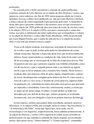 pretensões.
Na segunda parte o leitor encontrará o conjunto de contos publicados,
conforme seleção de Lima Barreto, na 1a edição da obra Histórias e sonhos, que
apareceu, como sabemos, em fins de 1920, numa pequena edição da Livraria
Schettino. Foi esse o último livro publicado em vida por Lima Barreto e também
a única coleção de contos organizada expressamente pelo autor. A importância
dessa obra para a presente coletânea é das maiores, uma vez que recorremos
tanto à 1a edição (de 1920, publicada dois anos antes da morte do escritor) como
à 2a edição (1951) e à 3a edição (1956), seja para a transcrição e cotejo dos
textos, seja para a elaboração das notas explicativas que acompanham o volume.
A 3a edição de Histórias e sonhos (São Paulo: Brasiliense, 1956) foi prefaciada
por Lucia Miguel Pereira, que é autora da nota prévia à 1a edição da mesma
obra; é essa nota que transcrevemos a seguir:
Trata-se de edição modesta, mal impressa, maculada de numerosos erros
de revisão, o que se pode avaliar pelas palavras introdutórias da errata,
adiante transcritas: Durante a impressão deste livro, por motivos totalmente
íntimos, foram atormentadas as condições de vida, tanto da do autor como
da do seu amigo que se encarregou da revisão das respectivas provas. Não
foi possível, por isso, que o primeiro seguisse esse trabalho enfadonho, como
era do seu dever, e que o segundo pusesse toda a sua atenção na ingrata
tarefa a que se havia imposto com a máxima boa vontade. Dessa forma a
modesta obra saiu impressa cheia de gatos, alguns, insignificantes, capazes
de serem imediatamente corrigidos pelos leitores de boa-fé, como sejam a
troca de a por o e vice-versa, a omissão de certas palavras, algumas faltas
na pontuação, etc.; entretanto há outros descuidos mais graves que precisam
ser indicados e emendados. Como são, relativamente, muitos, a errata que
se segue sai um pouco longa. O editor e o autor pedem ao leitor mil
desculpas por esse defeito do livro que, embora pequeno, os acabrunha
imensamente; mas são obrigados a fazê-lo no próprio interesse do leitor.63
As três edições, embora apresentem título semelhante, possuem sensíveis
diferenças. A 1a edição (1920), por exemplo, inclui os contos “Sua Excelência” e
“A matemática não falha”, textos que figurariam, mais tarde, em Os
bruzundangas e em Bagatelas, respectivamente, livros editados postumamente. A
2a edição de Histórias e sonhos (1951) suprimiu os contos acima referidos na
primeira parte em que reproduz o conteúdo da edição original, acrescentando,
porém, duas partes novas, “Outras histórias” e “Contos argelinos”, constituídas
 