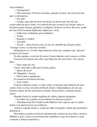 Encerrabodes!
— Estrangeiros?
— Não; nacionais. Os livros nacionais, quando rareiam, são mais raros do
que os estrangeiros.
— Por quê?
— Porque, aqui, não há amor aos livros, de forma que eles não são
conservados de pais a netos. Ao contrário do que acontece na Europa, onde os
herdeiros quase sempre guardam as relíquias, inclusive os livros, dos avós, sendo
por isso fácil encontrar duplicatas, triplicatas e mais.
— Então tens verdadeiras preciosidades?
— Tenho.
— Quando é o leilão?
— Amanhã.
— Vou lá — disse Caruru com o ar de um valentão que diz para outro:
“Comigo é nove e tu não tiras farinha”.
Despediram-se, e Cosme logo tratou de achar um comparsa que “picasse”
os lances de Caruru.
No dia seguinte, o corretor lá estava; Cosme distraiu-o até começar o leilão.
Puseram em lotação uma obra cujo título ele não ouviu bem. Um sujeito
disse:
— Dois contos de réis.
Cosme, piscando o olho para Caruru, gritou:
— Quem dá mais?
O “Magnífico” berrou:
— Dois contos e quinhentos.
O comparsa do leiloeiro berrou:
— Três contos!
O duelo continuou assim e a obra coube a Lourenço pela ninharia de nove
contos. Eram as leis e decisões do Brasil, desde a Independência até um ano
próximo àquele de tão memorável compra. Dessa forma, comprou muitos
outros.
Quando Caruru ia saindo orgulhoso da vitória, alguém perguntou:
— O senhor deve ganhar muito dinheiro na advocacia não é?
— Absolutamente não. Ganho muito dinheiro com a guerra que os outros
fazem e na qual morrem aos milheiros.
Achou a resposta irônica e sentiu que tinha esmagado o idiota que pretendera
debochá-lo.
Dias depois, possuía no famoso apartamento o núcleo de uma bela e luxuosa
biblioteca, para a qual era perfeitamente analfabeto e que faria dormir o mais
resistente a leituras soporíferas.
 