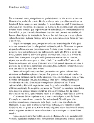 F
Fim de um sonho352
oi mesmo um sonho, mergulhado no qual vivi cerca de três meses, meu caro.
Durante eles, sonhei dia e noite. De dia, então eu nada percebia com nitidez. A
luz do sol, dura e crua, me era estranha, feria-me, fazia-me mal. Discernia com
dificuldade as fisionomias e as coisas. Eu me havia transformado em um animal
noturno muito especial que só pode viver em luz elétrica. Só, sob incidência dessa
luz artificial, é que o mundo das coisas e dos entes saía, para os meus olhos, da
bruma, da caligem, da hesitação de formas; fora daí, houvesse o mais radiante
sol que houvesse, tudo era pastoso, turvo e mal tomavam corpo e figura as vidas
e os objetos.
Erguia-me sempre tarde, porque me deitava alta madrugada. Vinha para
casa em automóvel que o clube punha à minha disposição. Metia-me no quarto
da pensão chique, que era hermeticamente fechado como convém a essas
pensões, e arejado astuciosamente pelo rodapé e pelo teto. Dormia até às três
horas, tomava banho e almoçava quando os outros iam jantar. Saía à boca da
noite, fazia horas pelos botequins até ir jantar num restaurante do centro e,
depois, encaminhava-me para o clube, o lindo “Incroyable-Club”, decorado
luxuosamente, com um luxo e gosto nem sempre de grande aprumo, mas que a
profusão de luz elétrica, derramada aos jorros, fazia suntuoso e maravilhoso que
nem um palácio de Mil e uma Noites.
Nunca vira aquilo tudo; e embora, por conhecer alguma coisa de arte,
detestasse as duvidosas pinturas das paredes, gostava, entretanto, das mulheres
que não me pareciam ser tão artificiais assim. Em começo, fazia o meu serviço,
bebendo cerveja; por fim, champanha; e, afinal, travei conhecimentos com
cavalheiros amáveis. Eram todos estrangeiros e chamavam-se: Wassíli
Alexandróvich Sóbonoff, engenheiro russo, de grande capacidade em coisas
elétricas, emigrado de sua pátria, por causa do “Soviet”, e contratado para dirigir
uma poderosa usina de produção elétrica em Mambocaba, a fim de extrair
mecanicamente turfa, que abundava naquela localidade, e beneficiá-la também.
O outro era dinamarquês ou tcheco e só o conheci pelo nome de Peteo.
Pretendia servir-se de um pouco da força da usina de Wassíli, para obter
matérias corantes dos resíduos da turfa deste; e o terceiro era o barão de
Hermeny, magiar com muitos quarteirões de nobreza, descendente de santo
Estêvão e não sei quem mais. Corria mundo enquanto não se restabelecia o trono
do seu augusto e santo avô, para então retomar os seus cargos e as suas fartas
rendas.
Nunca conheci cavalheiros tão amáveis e educados. Sempre corretamente
vestidos, injuriados discretamente, conversavam comigo sobre todos os assuntos
 