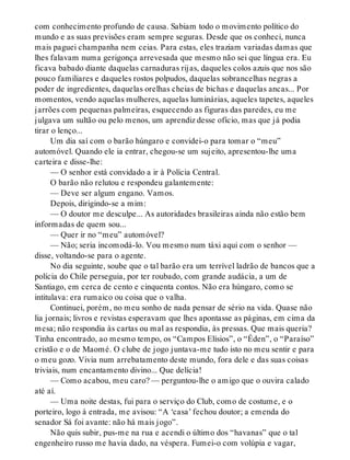 com conhecimento profundo de causa. Sabiam todo o movimento político do
mundo e as suas previsões eram sempre seguras. Desde que os conheci, nunca
mais paguei champanha nem ceias. Para estas, eles traziam variadas damas que
lhes falavam numa gerigonça arrevesada que mesmo não sei que língua era. Eu
ficava babado diante daquelas carnaduras rijas, daqueles colos azuis que nos são
pouco familiares e daqueles rostos polpudos, daquelas sobrancelhas negras a
poder de ingredientes, daquelas orelhas cheias de bichas e daquelas ancas... Por
momentos, vendo aquelas mulheres, aquelas luminárias, aqueles tapetes, aqueles
jarrões com pequenas palmeiras, esquecendo as figuras das paredes, eu me
julgava um sultão ou pelo menos, um aprendiz desse ofício, mas que já podia
tirar o lenço...
Um dia saí com o barão húngaro e convidei-o para tomar o “meu”
automóvel. Quando ele ia entrar, chegou-se um sujeito, apresentou-lhe uma
carteira e disse-lhe:
— O senhor está convidado a ir à Polícia Central.
O barão não relutou e respondeu galantemente:
— Deve ser algum engano. Vamos.
Depois, dirigindo-se a mim:
— O doutor me desculpe... As autoridades brasileiras ainda não estão bem
informadas de quem sou...
— Quer ir no “meu” automóvel?
— Não; seria incomodá-lo. Vou mesmo num táxi aqui com o senhor —
disse, voltando-se para o agente.
No dia seguinte, soube que o tal barão era um terrível ladrão de bancos que a
polícia do Chile perseguia, por ter roubado, com grande audácia, a um de
Santiago, em cerca de cento e cinquenta contos. Não era húngaro, como se
intitulava: era rumaico ou coisa que o valha.
Continuei, porém, no meu sonho de nada pensar de sério na vida. Quase não
lia jornais; livros e revistas esperavam que lhes apontasse as páginas, em cima da
mesa; não respondia às cartas ou mal as respondia, às pressas. Que mais queria?
Tinha encontrado, ao mesmo tempo, os “Campos Elísios”, o “Éden”, o “Paraíso”
cristão e o de Maomé. O clube de jogo juntava-me tudo isto no meu sentir e para
o meu gozo. Vivia num arrebatamento deste mundo, fora dele e das suas coisas
triviais, num encantamento divino... Que delícia!
— Como acabou, meu caro? — perguntou-lhe o amigo que o ouvira calado
até aí.
— Uma noite destas, fui para o serviço do Club, como de costume, e o
porteiro, logo à entrada, me avisou: “A ‘casa’ fechou doutor; a emenda do
senador Sá foi avante: não há mais jogo”.
Não quis subir, pus-me na rua e acendi o último dos “havanas” que o tal
engenheiro russo me havia dado, na véspera. Fumei-o com volúpia e vagar,
 