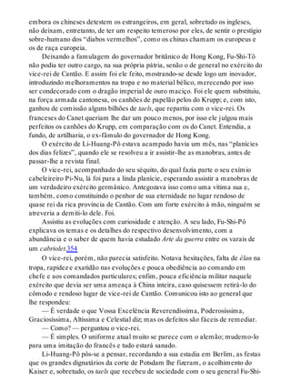 embora os chineses detestem os estrangeiros, em geral, sobretudo os ingleses,
não deixam, entretanto, de ter um respeito temeroso por eles, de sentir o prestígio
sobre-humano dos “diabos vermelhos”, como os chinas chamam os europeus e
os de raça europeia.
Deixando a famulagem do governador britânico de Hong Kong, Fu-Shi-Tô
não podia ter outro cargo, na sua própria pátria, senão o de general no exército do
vice-rei de Cantão. E assim foi ele feito, mostrando-se desde logo um inovador,
introduzindo melhoramentos na tropa e no material bélico, merecendo por isso
ser condecorado com o dragão imperial de ouro maciço. Foi ele quem substituiu,
na força armada cantonesa, os canhões de papelão pelos do Krupp; e, com isto,
ganhou de comissão alguns bilhões de taels, que repartiu com o vice-rei. Os
franceses do Canet queriam lhe dar um pouco menos, por isso ele julgou mais
perfeitos os canhões do Krupp, em comparação com os do Canet. Entendia, a
fundo, de artilharia, o ex-fâmulo do governador de Hong Kong.
O exército de Li-Huang-Pô estava acampado havia um mês, nas “planícies
dos dias felizes”, quando ele se resolveu a ir assistir-lhe as manobras, antes de
passar-lhe a revista final.
O vice-rei, acompanhado do seu séquito, do qual fazia parte o seu exímio
cabeleireiro Pi-Nu, lá foi para a linda planície, esperando assistir a manobras de
um verdadeiro exército germânico. Antegozava isso como uma vítima sua e,
também, como constituindo o penhor de sua eternidade no lugar rendoso de
quase rei da rica província de Cantão. Com um forte exército à mão, ninguém se
atreveria a demiti-lo dele. Foi.
Assistiu as evoluções com curiosidade e atenção. A seu lado, Fu-Shi-Pô
explicava os temas e os detalhes do respectivo desenvolvimento, com a
abundância e o saber de quem havia estudado Arte da guerra entre os varais de
um cabriolet.354
O vice-rei, porém, não parecia satisfeito. Notava hesitações, falta de élan na
tropa, rapidez e exatidão nas evoluções e pouca obediência ao comando em
chefe e aos comandados particulares; enfim, pouca eficiência militar naquele
exército que devia ser uma ameaça à China inteira, caso quisessem retirá-lo do
cômodo e rendoso lugar de vice-rei de Cantão. Comunicou isto ao general que
lhe respondeu:
— É verdade o que Vossa Excelência Reverendíssima, Poderosíssima,
Graciosíssima, Altíssima e Celestial diz; mas os defeitos são fáceis de remediar.
— Como? — perguntou o vice-rei.
— É simples. O uniforme atual muito se parece com o alemão; mudemo-lo
para uma imitação do francês e tudo estará sanado.
Li-Huang-Pô pôs-se a pensar, recordando a sua estadia em Berlim, as festas
que os grandes dignatários da corte de Potsdam lhe fizeram, o acolhimento do
Kaiser e, sobretudo, os taels que recebeu de sociedade com o seu general Fu-Shi-
 