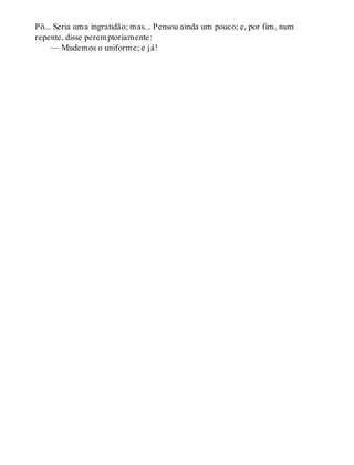 Pô... Seria uma ingratidão; mas... Pensou ainda um pouco; e, por fim, num
repente, disse peremptoriamente:
— Mudemos o uniforme; e já!
 