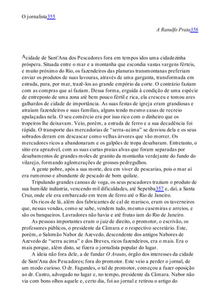 A
O jornalista355
A Ranulfo Prata356
cidade de Sant’Ana dos Pescadores fora em tempos idos uma cidadezinha
próspera. Situada entre o mar e a montanha que escondia vastas vargens férteis,
e muito próximo do Rio, os fazendeiros das planuras transmontanas preferiam
enviar os produtos de suas lavouras, através de uma garganta, transformada em
estrada, para, por mar, trazê-los ao grande empório da corte. O contrário faziam
com as compras que aí faziam. Dessa forma, erguida à condição de uma espécie
de entreposto de uma zona até bem pouco fértil e rica, ela cresceu e tomou ares
galhardos de cidade de importância. As suas festas de igreja eram grandiosas e
atraíam fazendeiros e suas famílias, alguns tendo mesmo casas de recreio
apalaçadas nela. O seu comércio era por isso rico com o dinheiro que os
tropeiros lhe deixavam. Veio, porém, a estrada de ferro e a sua decadência foi
rápida. O transporte das mercadorias de “serra-acima” se desviou dela e os seus
sobrados deram em descascar como velhas árvores que vão morrer. Os
mercadores ricos a abandonaram e os galpões de tropa desabaram. Entretanto, o
sítio era aprazível, com as suas curtas praias alvas que foram separadas por
desabamentos de grandes moles de granito da montanha verdejante do fundo do
vilarejo, formando aglomerações de grossos pedregulhos.
A gente pobre, após a sua morte, deu em viver de pescarias, pois o mar aí
era rumoroso e abundante de pescado de bom quilate.
Tripulando grandes canoas de voga, os seus pescadores traziam o produto de
sua humilde indústria, vencendo mil dificuldades, até Sepetiba357 e, daí, a Santa
Cruz, onde ele era embarcado em trem de ferro até o Rio de Janeiro.
Os ricos de lá, além dos fabricantes de cal de marisco, eram os taverneiros
que, nessas vendas, como se sabe, vendem tudo, mesmo casemiras e arreios, e
são os banqueiros. Lavradores não havia e até frutas iam do Rio de Janeiro.
As pessoas importantes eram o juiz de direito, o promotor, o escrivão, os
professores públicos, o presidente da Câmara e o respectivo secretário. Este,
porém, o Salomão Nabor de Azevedo, descendente dos antigos Nabores de
Azevedo de “serra acima” e dos Breves, ricos fazendeiros, era o mais. Era o
mais porque, além disto, se fizera o jornalista popular do lugar.
A ideia não fora dele, a de fundar O Arauto, órgão dos interesses da cidade
de Sant’Ana dos Pescadores; fora do promotor. Este veio a perder o jornal, de
um modo curioso. O dr. Fagundes, o tal de promotor, começou a fazer oposição
ao dr. Castro, advogado no lugar e, no tempo, presidente da Câmara. Nabor não
via com bons olhos aquele e, certo dia, foi ao jornal e retirou o artigo do
 