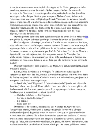 promotor e escreveu um descabelado de elogios ao dr. Castro, porque ele tinha
suas luzes, como veremos. Resultado: Nabor, o nobre Nabor, foi nomeado
secretário da Câmara e o promotor perdeu a importância de melhor jornalista
local, que coube, daí por diante e para sempre, a Nabor. Como já disse, este
Nabor recebera luzes num colégio de padres de Vassouras ou Valença, quando
os pais eram ricos. O seu saber não era lá grande; não passava de gramaticazinha
portuguesa, das quatro operações e umas citações históricas que aprendera com
Fagundes Varela, quando este foi hóspede de seus pais, em cuja fazenda
chegara, certa vez, de tarde, numa formidável carraspana e em trajes de
tropeiro, calçado de tamancos.
O poeta gostara dele e lhe dera algumas noções de letras. Lera o Macedo358
e os poetas do tempo, daí o seu pendor para coisas de letras e de jornalismo.
Herdou alguma coisa do pai, vendera a fazenda e viera morar em Sant’Ana,
onde tinha uma casa, também pela mesma herança. Casou aí com uma moça de
alguma pecúnia e vivia a fazer política e a ler os jornais da corte, que assinava.
Deixou os romances e apaixonou-se por José do Patrocínio, Ferreira de Menezes,
Joaquim Serra e outros jornalistas dos tempos calorosos da Abolição. Era
abolicionista, porque... os seus escravos, ele os tinha vendido com a fazenda que
herdara; e os poucos que tinha em casa, dizia que não os libertava, por serem da
mulher.
O seu abolicionismo, com a lei de 13 de Maio, veio dar, naturalmente, algum
prejuízo à esposa...
Enfim, após a República e a Abolição, foi várias vezes subdelegado e
vereador de Sant’Ana. Era isto, quando o promotor Fagundes lembrou-lhe a ideia
de fundar um jornal na cidade. Conhecia aquele a mania do último, por jornais, e
a resposta confirmou a sua esperança:
— Boa ideia, “seu” Fagundes! A “estrela do Abraão” (assim era chamada
Sant’Ana) não ter um jornal! Uma cidade como esta, pátria de tantas glórias, de
tão honrosas tradições, sem essa alavanca do progresso que é a imprensa, esse
fanal que guia a humanidade — não é possível!
— O diabo, o diabo... — fez Fagundes.
— Por que o diabo, Fagundes?
— E o capital?
— Entro com ele.
O trato foi feito e Nabor, descendente dos Nabores de Azevedo e dos
famigerados Breves, entrou com o cobre; e Fagundes ficou com a direção
intelectual do jornal. Fagundes era mais burro e, talvez, mais ignorante do que
Nabor; mas este deixava-lhe a direção ostensiva porque era bacharel. O Arauto
era semanal e saía sempre com um artiguete laudatório do diretor, à guisa de
artigo de fundo, umas composições líricas, em prosa, de Nabor, aniversários, uns
mofinos anúncios e os editais da Câmara Municipal. Às vezes, publicava certas
 