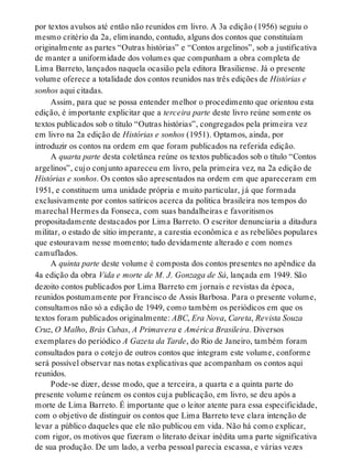 por textos avulsos até então não reunidos em livro. A 3a edição (1956) seguiu o
mesmo critério da 2a, eliminando, contudo, alguns dos contos que constituíam
originalmente as partes “Outras histórias” e “Contos argelinos”, sob a justificativa
de manter a uniformidade dos volumes que compunham a obra completa de
Lima Barreto, lançados naquela ocasião pela editora Brasiliense. Já o presente
volume oferece a totalidade dos contos reunidos nas três edições de Histórias e
sonhos aqui citadas.
Assim, para que se possa entender melhor o procedimento que orientou esta
edição, é importante explicitar que a terceira parte deste livro reúne somente os
textos publicados sob o título “Outras histórias”, congregados pela primeira vez
em livro na 2a edição de Histórias e sonhos (1951). Optamos, ainda, por
introduzir os contos na ordem em que foram publicados na referida edição.
A quarta parte desta coletânea reúne os textos publicados sob o título “Contos
argelinos”, cujo conjunto apareceu em livro, pela primeira vez, na 2a edição de
Histórias e sonhos. Os contos são apresentados na ordem em que apareceram em
1951, e constituem uma unidade própria e muito particular, já que formada
exclusivamente por contos satíricos acerca da política brasileira nos tempos do
marechal Hermes da Fonseca, com suas bandalheiras e favoritismos
propositadamente destacados por Lima Barreto. O escritor denunciaria a ditadura
militar, o estado de sítio imperante, a carestia econômica e as rebeliões populares
que estouravam nesse momento; tudo devidamente alterado e com nomes
camuflados.
A quinta parte deste volume é composta dos contos presentes no apêndice da
4a edição da obra Vida e morte de M. J. Gonzaga de Sá, lançada em 1949. São
dezoito contos publicados por Lima Barreto em jornais e revistas da época,
reunidos postumamente por Francisco de Assis Barbosa. Para o presente volume,
consultamos não só a edição de 1949, como também os periódicos em que os
textos foram publicados originalmente: ABC, Era Nova, Careta, Revista Souza
Cruz, O Malho, Brás Cubas, A Primavera e América Brasileira. Diversos
exemplares do periódico A Gazeta da Tarde, do Rio de Janeiro, também foram
consultados para o cotejo de outros contos que integram este volume, conforme
será possível observar nas notas explicativas que acompanham os contos aqui
reunidos.
Pode-se dizer, desse modo, que a terceira, a quarta e a quinta parte do
presente volume reúnem os contos cuja publicação, em livro, se deu após a
morte de Lima Barreto. É importante que o leitor atente para essa especificidade,
com o objetivo de distinguir os contos que Lima Barreto teve clara intenção de
levar a público daqueles que ele não publicou em vida. Não há como explicar,
com rigor, os motivos que fizeram o literato deixar inédita uma parte significativa
de sua produção. De um lado, a verba pessoal parecia escassa, e várias vezes
 