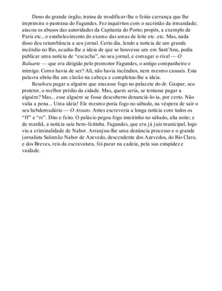 Dono do grande órgão, tratou de modificar-lhe o feitio carrança que lhe
imprimira o pastrana do Fagundes. Fez inquéritos com o sacristão da irmandade;
atacou os abusos das autoridades da Capitania do Porto; propôs, a exemplo de
Paris etc., o estabelecimento do exame das amas de leite etc. etc. Mas, nada
disso deu retumbância a seu jornal. Certo dia, lendo a notícia de um grande
incêndio no Rio, acudiu-lhe a ideia de que se houvesse um em Sant’Ana, podia
publicar uma notícia de “escacha”, no seu jornal, e esmagar o rival — O
Baluarte — que era dirigido pelo promotor Fagundes, o antigo companheiro e
inimigo. Como havia de ser? Ali, não havia incêndios, nem mesmo casuais. Esta
palavra abriu-lhe um clarão na cabeça e completou-lhe a ideia.
Resolveu pagar a alguém que atacasse fogo no palacete do dr. Gaspar, seu
protetor, o melhor prédio da cidade. Mas, quem seria, se tentasse pagar a
alguém? Mas... esse alguém se fosse descoberto denunciá-lo-ia, por certo. Não
valia a pena... Uma ideia! Ele mesmo poria fogo no sábado, na véspera de sair o
seu hebdomadário — O Arauto. Antes escreveria a longa notícia com todos os
“ff” e “rr”. Dito e feito. O palácio pegou fogo inteirinho no sábado, alta noite; e
de manhã, a notícia saía bem-feitinha. Fagundes, que era já juiz municipal, logo
viu a criminalidade de Nabor. Arranjou-lhe uma denúncia processo e o grande
jornalista Salomão Nabor de Azevedo, descendente dos Azevedos, do Rio Claro,
e dos Breves, reis da escravatura, foi parar na cadeia, pela sua estupidez e
vaidade.
 