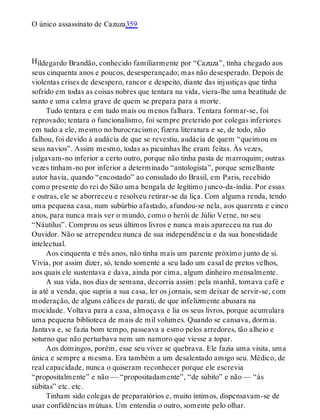 H
O único assassinato de Cazuza359
ildegardo Brandão, conhecido familiarmente por “Cazuza”, tinha chegado aos
seus cinquenta anos e poucos, desesperançado; mas não desesperado. Depois de
violentas crises de desespero, rancor e despeito, diante das injustiças que tinha
sofrido em todas as coisas nobres que tentara na vida, viera-lhe uma beatitude de
santo e uma calma grave de quem se prepara para a morte.
Tudo tentara e em tudo mais ou menos falhara. Tentara formar-se, foi
reprovado; tentara o funcionalismo, foi sempre preterido por colegas inferiores
em tudo a ele, mesmo no burocracismo; fizera literatura e se, de todo, não
falhou, foi devido à audácia de que se revestiu, audácia de quem “queimou os
seus navios”. Assim mesmo, todas as picuinhas lhe eram feitas. Às vezes,
julgavam-no inferior a certo outro, porque não tinha pasta de marroquim; outras
vezes tinham-no por inferior a determinado “antologista”, porque semelhante
autor havia, quando “encostado” ao consulado do Brasil, em Paris, recebido
como presente do rei do Sião uma bengala de legítimo junco-da-índia. Por essas
e outras, ele se aborreceu e resolveu retirar-se da liça. Com alguma renda, tendo
uma pequena casa, num subúrbio afastado, afundou-se nela, aos quarenta e cinco
anos, para nunca mais ver o mundo, como o herói de Júlio Verne, no seu
“Náutilus”. Comprou os seus últimos livros e nunca mais apareceu na rua do
Ouvidor. Não se arrependeu nunca de sua independência e da sua honestidade
intelectual.
Aos cinquenta e três anos, não tinha mais um parente próximo junto de si.
Vivia, por assim dizer, só, tendo somente a seu lado um casal de pretos velhos,
aos quais ele sustentava e dava, ainda por cima, algum dinheiro mensalmente.
A sua vida, nos dias de semana, decorria assim: pela manhã, tomava café e
ia até a venda, que supria a sua casa, ler os jornais, sem deixar de servir-se, com
moderação, de alguns cálices de parati, de que infelizmente abusara na
mocidade. Voltava para a casa, almoçava e lia os seus livros, porque acumulara
uma pequena biblioteca de mais de mil volumes. Quando se cansava, dormia.
Jantava e, se fazia bom tempo, passeava a esmo pelos arredores, tão alheio e
soturno que não perturbava nem um namoro que viesse a topar.
Aos domingos, porém, esse seu viver se quebrava. Ele fazia uma visita, uma
única e sempre a mesma. Era também a um desalentado amigo seu. Médico, de
real capacidade, nunca o quiseram reconhecer porque ele escrevia
“propositalmente” e não — “propositadamente”, “de súbito” e não — “às
súbitas” etc. etc.
Tinham sido colegas de preparatórios e, muito íntimos, dispensavam-se de
usar confidências mútuas. Um entendia o outro, somente pelo olhar.
 