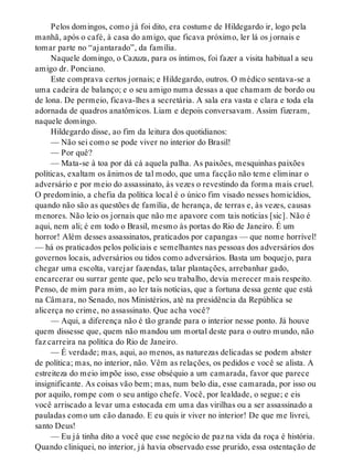 Pelos domingos, como já foi dito, era costume de Hildegardo ir, logo pela
manhã, após o café, à casa do amigo, que ficava próximo, ler lá os jornais e
tomar parte no “ajantarado”, da família.
Naquele domingo, o Cazuza, para os íntimos, foi fazer a visita habitual a seu
amigo dr. Ponciano.
Este comprava certos jornais; e Hildegardo, outros. O médico sentava-se a
uma cadeira de balanço; e o seu amigo numa dessas a que chamam de bordo ou
de lona. De permeio, ficava-lhes a secretária. A sala era vasta e clara e toda ela
adornada de quadros anatômicos. Liam e depois conversavam. Assim fizeram,
naquele domingo.
Hildegardo disse, ao fim da leitura dos quotidianos:
— Não sei como se pode viver no interior do Brasil!
— Por quê?
— Mata-se à toa por dá cá aquela palha. As paixões, mesquinhas paixões
políticas, exaltam os ânimos de tal modo, que uma facção não teme eliminar o
adversário e por meio do assassinato, às vezes o revestindo da forma mais cruel.
O predomínio, a chefia da política local é o único fim visado nesses homicídios,
quando não são as questões de família, de herança, de terras e, às vezes, causas
menores. Não leio os jornais que não me apavore com tais notícias [sic]. Não é
aqui, nem ali; é em todo o Brasil, mesmo às portas do Rio de Janeiro. É um
horror! Além desses assassinatos, praticados por capangas — que nome horrível!
— há os praticados pelos policiais e semelhantes nas pessoas dos adversários dos
governos locais, adversários ou tidos como adversários. Basta um boquejo, para
chegar uma escolta, varejar fazendas, talar plantações, arrebanhar gado,
encarcerar ou surrar gente que, pelo seu trabalho, devia merecer mais respeito.
Penso, de mim para mim, ao ler tais notícias, que a fortuna dessa gente que está
na Câmara, no Senado, nos Ministérios, até na presidência da República se
alicerça no crime, no assassinato. Que acha você?
— Aqui, a diferença não é tão grande para o interior nesse ponto. Já houve
quem dissesse que, quem não mandou um mortal deste para o outro mundo, não
faz carreira na política do Rio de Janeiro.
— É verdade; mas, aqui, ao menos, as naturezas delicadas se podem abster
de política; mas, no interior, não. Vêm as relações, os pedidos e você se alista. A
estreiteza do meio impõe isso, esse obséquio a um camarada, favor que parece
insignificante. As coisas vão bem; mas, num belo dia, esse camarada, por isso ou
por aquilo, rompe com o seu antigo chefe. Você, por lealdade, o segue; e eis
você arriscado a levar uma estocada em uma das virilhas ou a ser assassinado a
pauladas como um cão danado. E eu quis ir viver no interior! De que me livrei,
santo Deus!
— Eu já tinha dito a você que esse negócio de paz na vida da roça é história.
Quando cliniquei, no interior, já havia observado esse prurido, essa ostentação de
 